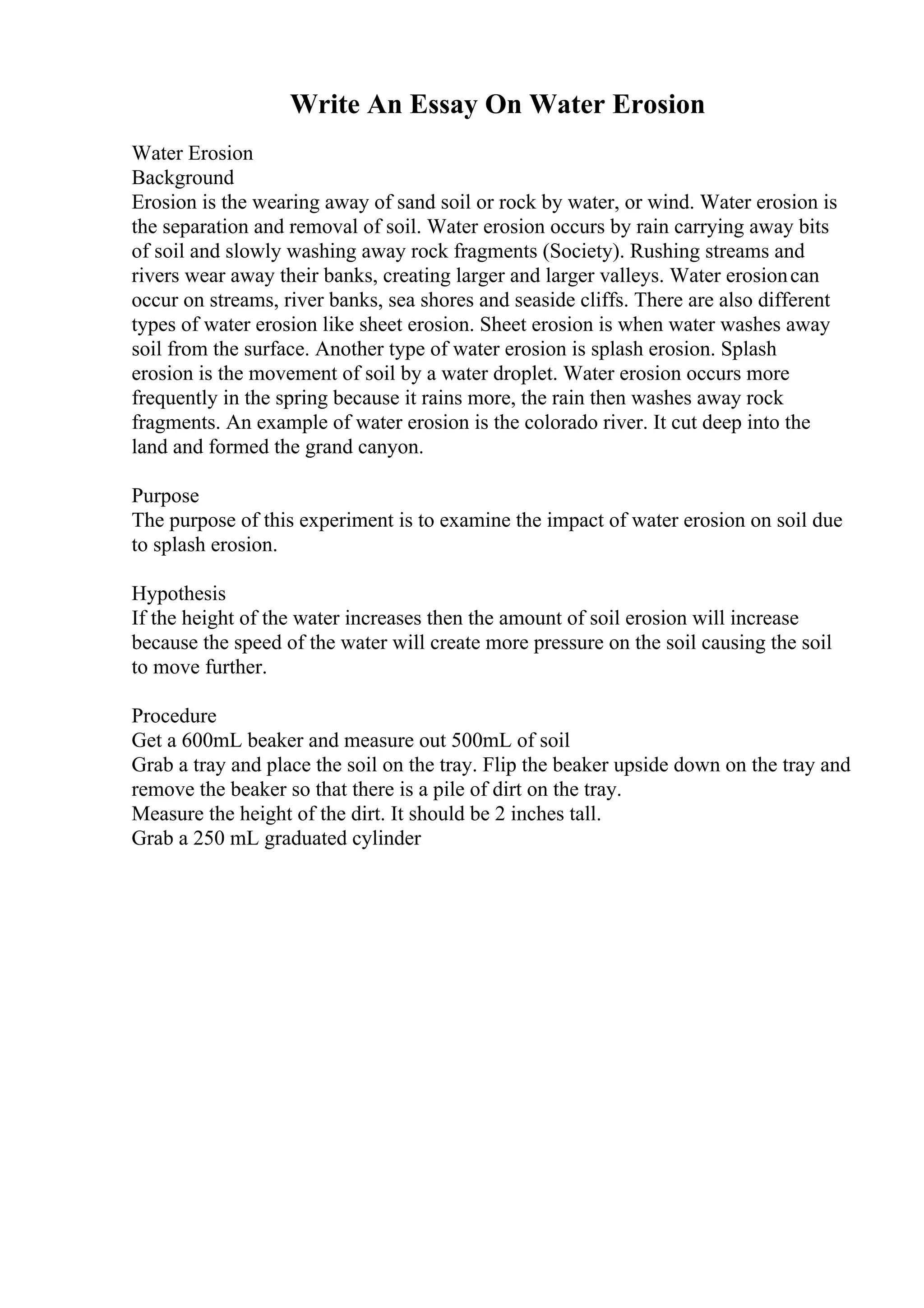 Write An Essay On Water Erosion
Water Erosion
Background
Erosion is the wearing away of sand soil or rock by water, or wind. Water erosion is
the separation and removal of soil. Water erosion occurs by rain carrying away bits
of soil and slowly washing away rock fragments (Society). Rushing streams and
rivers wear away their banks, creating larger and larger valleys. Water erosioncan
occur on streams, river banks, sea shores and seaside cliffs. There are also different
types of water erosion like sheet erosion. Sheet erosion is when water washes away
soil from the surface. Another type of water erosion is splash erosion. Splash
erosion is the movement of soil by a water droplet. Water erosion occurs more
frequently in the spring because it rains more, the rain then washes away rock
fragments. An example of water erosion is the colorado river. It cut deep into the
land and formed the grand canyon.
Purpose
The purpose of this experiment is to examine the impact of water erosion on soil due
to splash erosion.
Hypothesis
If the height of the water increases then the amount of soil erosion will increase
because the speed of the water will create more pressure on the soil causing the soil
to move further.
Procedure
Get a 600mL beaker and measure out 500mL of soil
Grab a tray and place the soil on the tray. Flip the beaker upside down on the tray and
remove the beaker so that there is a pile of dirt on the tray.
Measure the height of the dirt. It should be 2 inches tall.
Grab a 250 mL graduated cylinder
 