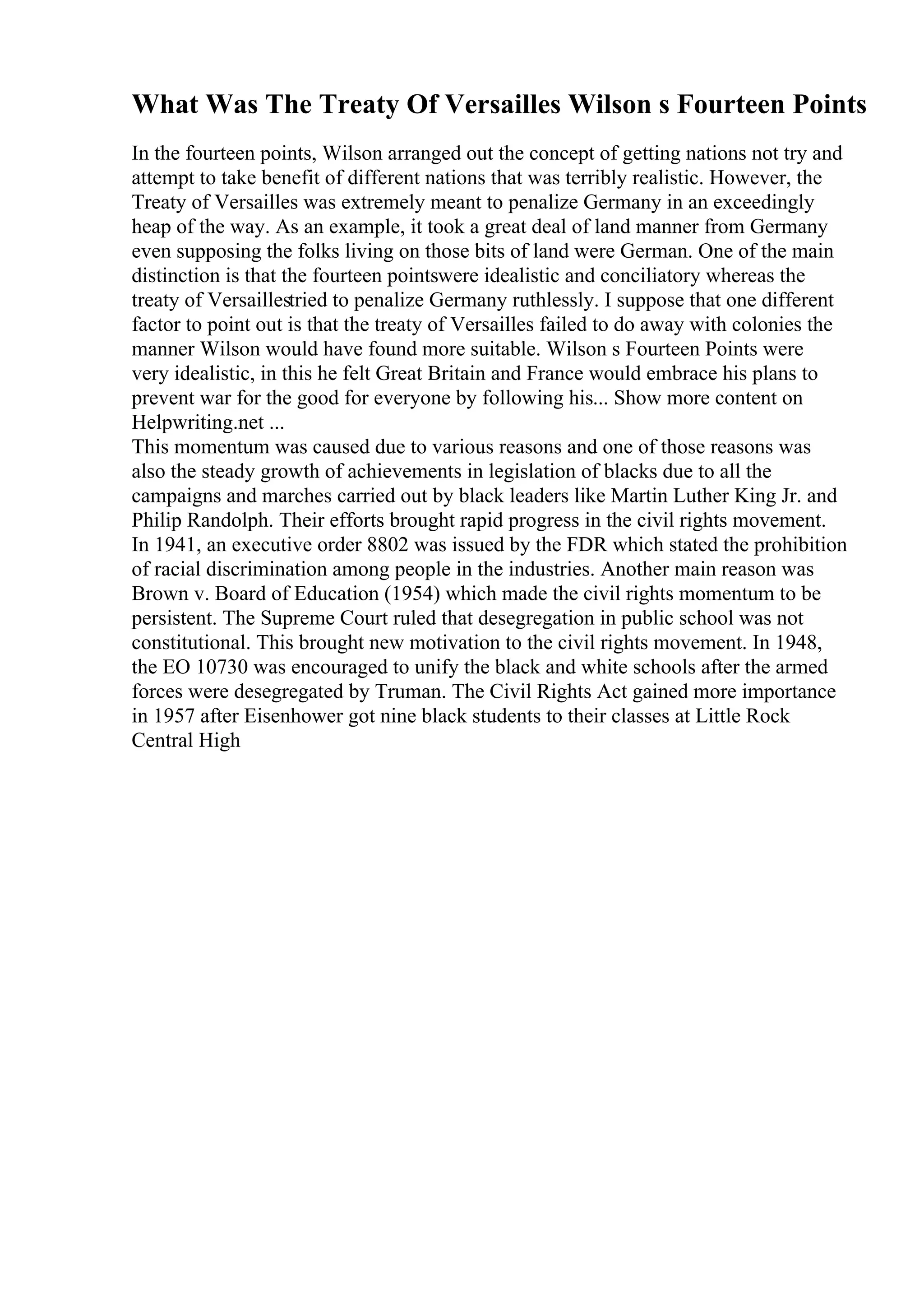 What Was The Treaty Of Versailles Wilson s Fourteen Points
In the fourteen points, Wilson arranged out the concept of getting nations not try and
attempt to take benefit of different nations that was terribly realistic. However, the
Treaty of Versailles was extremely meant to penalize Germany in an exceedingly
heap of the way. As an example, it took a great deal of land manner from Germany
even supposing the folks living on those bits of land were German. One of the main
distinction is that the fourteen pointswere idealistic and conciliatory whereas the
treaty of Versaillestried to penalize Germany ruthlessly. I suppose that one different
factor to point out is that the treaty of Versailles failed to do away with colonies the
manner Wilson would have found more suitable. Wilson s Fourteen Points were
very idealistic, in this he felt Great Britain and France would embrace his plans to
prevent war for the good for everyone by following his... Show more content on
Helpwriting.net ...
This momentum was caused due to various reasons and one of those reasons was
also the steady growth of achievements in legislation of blacks due to all the
campaigns and marches carried out by black leaders like Martin Luther King Jr. and
Philip Randolph. Their efforts brought rapid progress in the civil rights movement.
In 1941, an executive order 8802 was issued by the FDR which stated the prohibition
of racial discrimination among people in the industries. Another main reason was
Brown v. Board of Education (1954) which made the civil rights momentum to be
persistent. The Supreme Court ruled that desegregation in public school was not
constitutional. This brought new motivation to the civil rights movement. In 1948,
the EO 10730 was encouraged to unify the black and white schools after the armed
forces were desegregated by Truman. The Civil Rights Act gained more importance
in 1957 after Eisenhower got nine black students to their classes at Little Rock
Central High
 