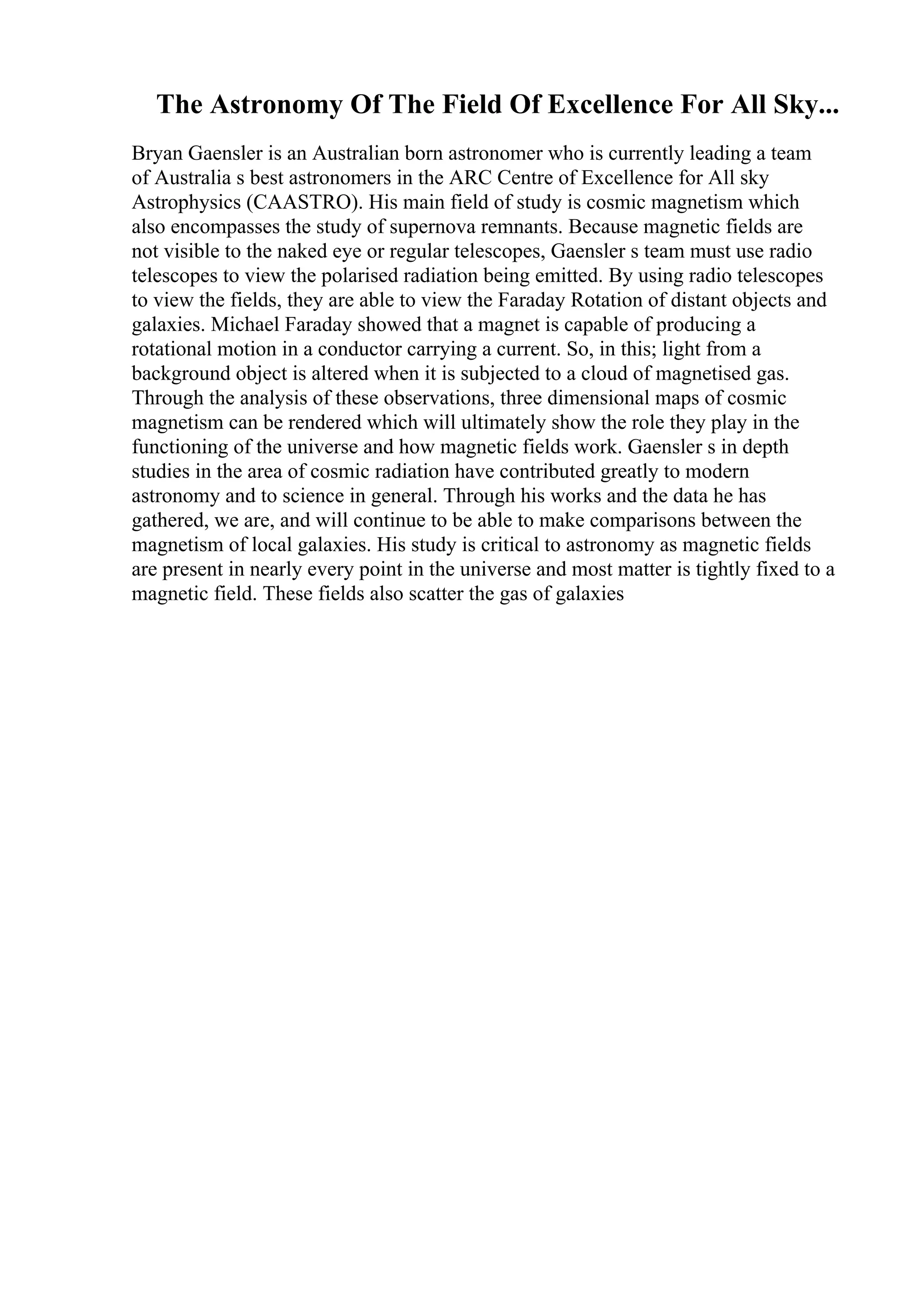 The Astronomy Of The Field Of Excellence For All Sky...
Bryan Gaensler is an Australian born astronomer who is currently leading a team
of Australia s best astronomers in the ARC Centre of Excellence for All sky
Astrophysics (CAASTRO). His main field of study is cosmic magnetism which
also encompasses the study of supernova remnants. Because magnetic fields are
not visible to the naked eye or regular telescopes, Gaensler s team must use radio
telescopes to view the polarised radiation being emitted. By using radio telescopes
to view the fields, they are able to view the Faraday Rotation of distant objects and
galaxies. Michael Faraday showed that a magnet is capable of producing a
rotational motion in a conductor carrying a current. So, in this; light from a
background object is altered when it is subjected to a cloud of magnetised gas.
Through the analysis of these observations, three dimensional maps of cosmic
magnetism can be rendered which will ultimately show the role they play in the
functioning of the universe and how magnetic fields work. Gaensler s in depth
studies in the area of cosmic radiation have contributed greatly to modern
astronomy and to science in general. Through his works and the data he has
gathered, we are, and will continue to be able to make comparisons between the
magnetism of local galaxies. His study is critical to astronomy as magnetic fields
are present in nearly every point in the universe and most matter is tightly fixed to a
magnetic field. These fields also scatter the gas of galaxies
 