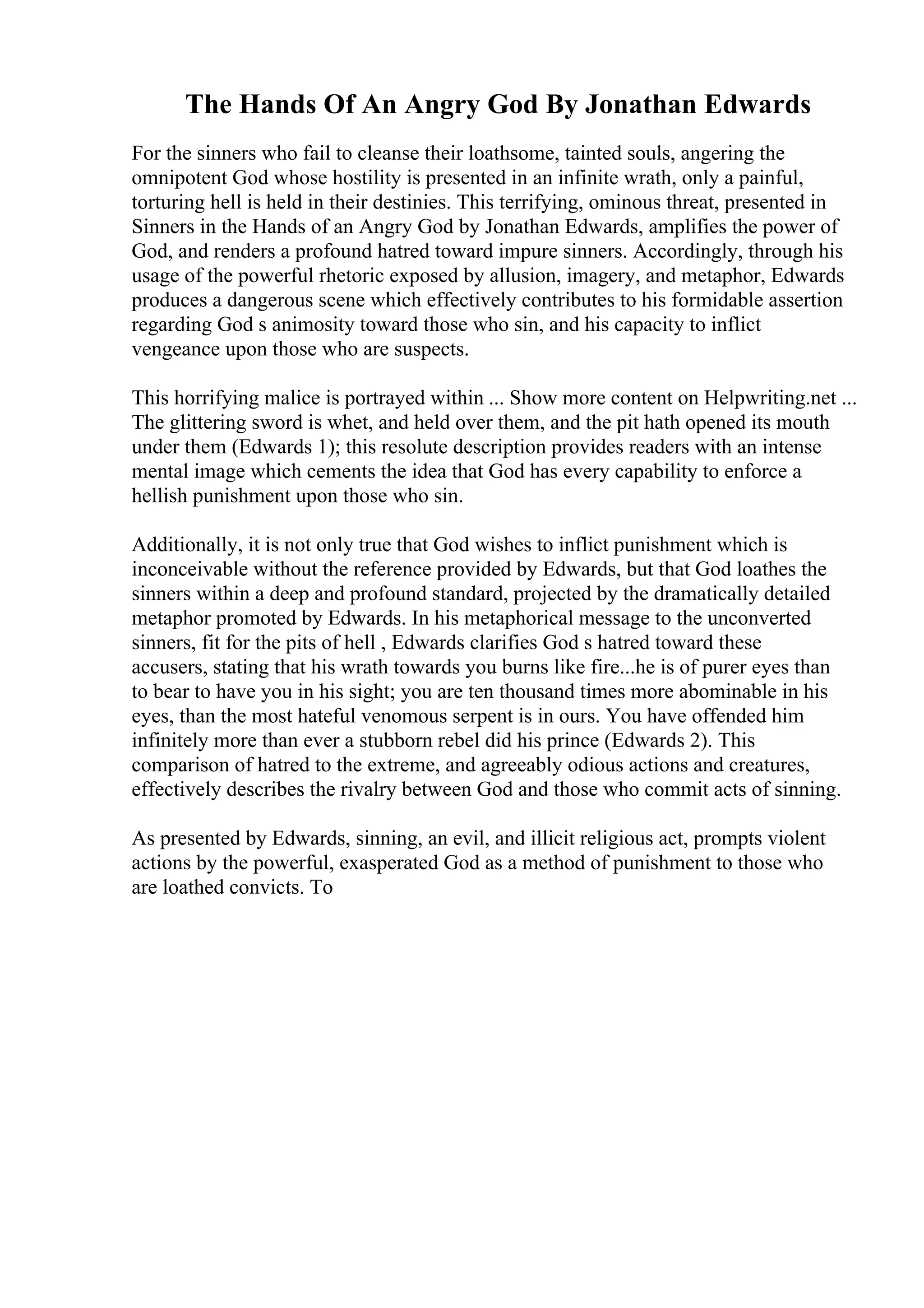 The Hands Of An Angry God By Jonathan Edwards
For the sinners who fail to cleanse their loathsome, tainted souls, angering the
omnipotent God whose hostility is presented in an infinite wrath, only a painful,
torturing hell is held in their destinies. This terrifying, ominous threat, presented in
Sinners in the Hands of an Angry God by Jonathan Edwards, amplifies the power of
God, and renders a profound hatred toward impure sinners. Accordingly, through his
usage of the powerful rhetoric exposed by allusion, imagery, and metaphor, Edwards
produces a dangerous scene which effectively contributes to his formidable assertion
regarding God s animosity toward those who sin, and his capacity to inflict
vengeance upon those who are suspects.
This horrifying malice is portrayed within ... Show more content on Helpwriting.net ...
The glittering sword is whet, and held over them, and the pit hath opened its mouth
under them (Edwards 1); this resolute description provides readers with an intense
mental image which cements the idea that God has every capability to enforce a
hellish punishment upon those who sin.
Additionally, it is not only true that God wishes to inflict punishment which is
inconceivable without the reference provided by Edwards, but that God loathes the
sinners within a deep and profound standard, projected by the dramatically detailed
metaphor promoted by Edwards. In his metaphorical message to the unconverted
sinners, fit for the pits of hell , Edwards clarifies God s hatred toward these
accusers, stating that his wrath towards you burns like fire...he is of purer eyes than
to bear to have you in his sight; you are ten thousand times more abominable in his
eyes, than the most hateful venomous serpent is in ours. You have offended him
infinitely more than ever a stubborn rebel did his prince (Edwards 2). This
comparison of hatred to the extreme, and agreeably odious actions and creatures,
effectively describes the rivalry between God and those who commit acts of sinning.
As presented by Edwards, sinning, an evil, and illicit religious act, prompts violent
actions by the powerful, exasperated God as a method of punishment to those who
are loathed convicts. To
 
