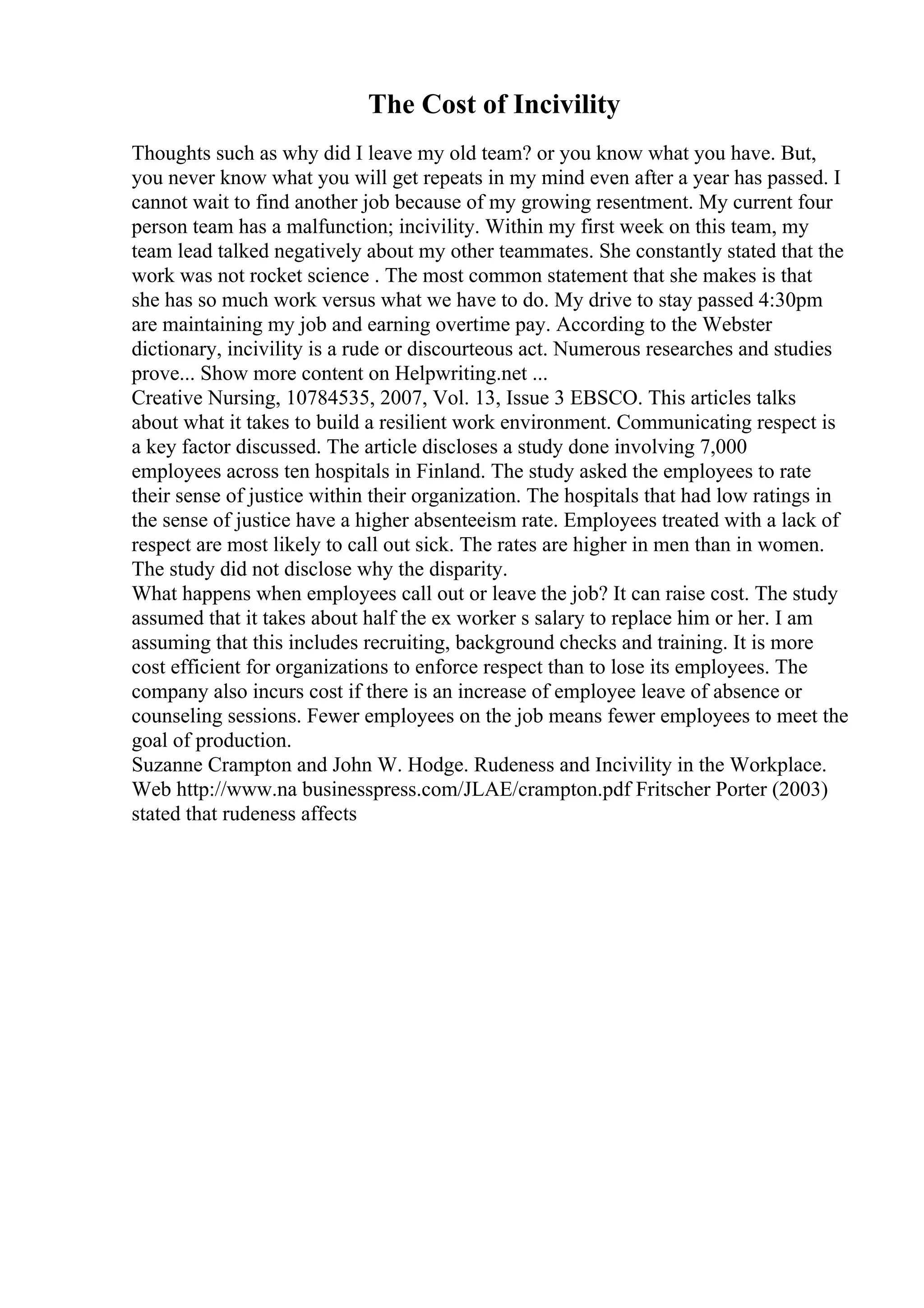 The Cost of Incivility
Thoughts such as why did I leave my old team? or you know what you have. But,
you never know what you will get repeats in my mind even after a year has passed. I
cannot wait to find another job because of my growing resentment. My current four
person team has a malfunction; incivility. Within my first week on this team, my
team lead talked negatively about my other teammates. She constantly stated that the
work was not rocket science . The most common statement that she makes is that
she has so much work versus what we have to do. My drive to stay passed 4:30pm
are maintaining my job and earning overtime pay. According to the Webster
dictionary, incivility is a rude or discourteous act. Numerous researches and studies
prove... Show more content on Helpwriting.net ...
Creative Nursing, 10784535, 2007, Vol. 13, Issue 3 EBSCO. This articles talks
about what it takes to build a resilient work environment. Communicating respect is
a key factor discussed. The article discloses a study done involving 7,000
employees across ten hospitals in Finland. The study asked the employees to rate
their sense of justice within their organization. The hospitals that had low ratings in
the sense of justice have a higher absenteeism rate. Employees treated with a lack of
respect are most likely to call out sick. The rates are higher in men than in women.
The study did not disclose why the disparity.
What happens when employees call out or leave the job? It can raise cost. The study
assumed that it takes about half the ex worker s salary to replace him or her. I am
assuming that this includes recruiting, background checks and training. It is more
cost efficient for organizations to enforce respect than to lose its employees. The
company also incurs cost if there is an increase of employee leave of absence or
counseling sessions. Fewer employees on the job means fewer employees to meet the
goal of production.
Suzanne Crampton and John W. Hodge. Rudeness and Incivility in the Workplace.
Web http://www.na businesspress.com/JLAE/crampton.pdf Fritscher Porter (2003)
stated that rudeness affects
 
