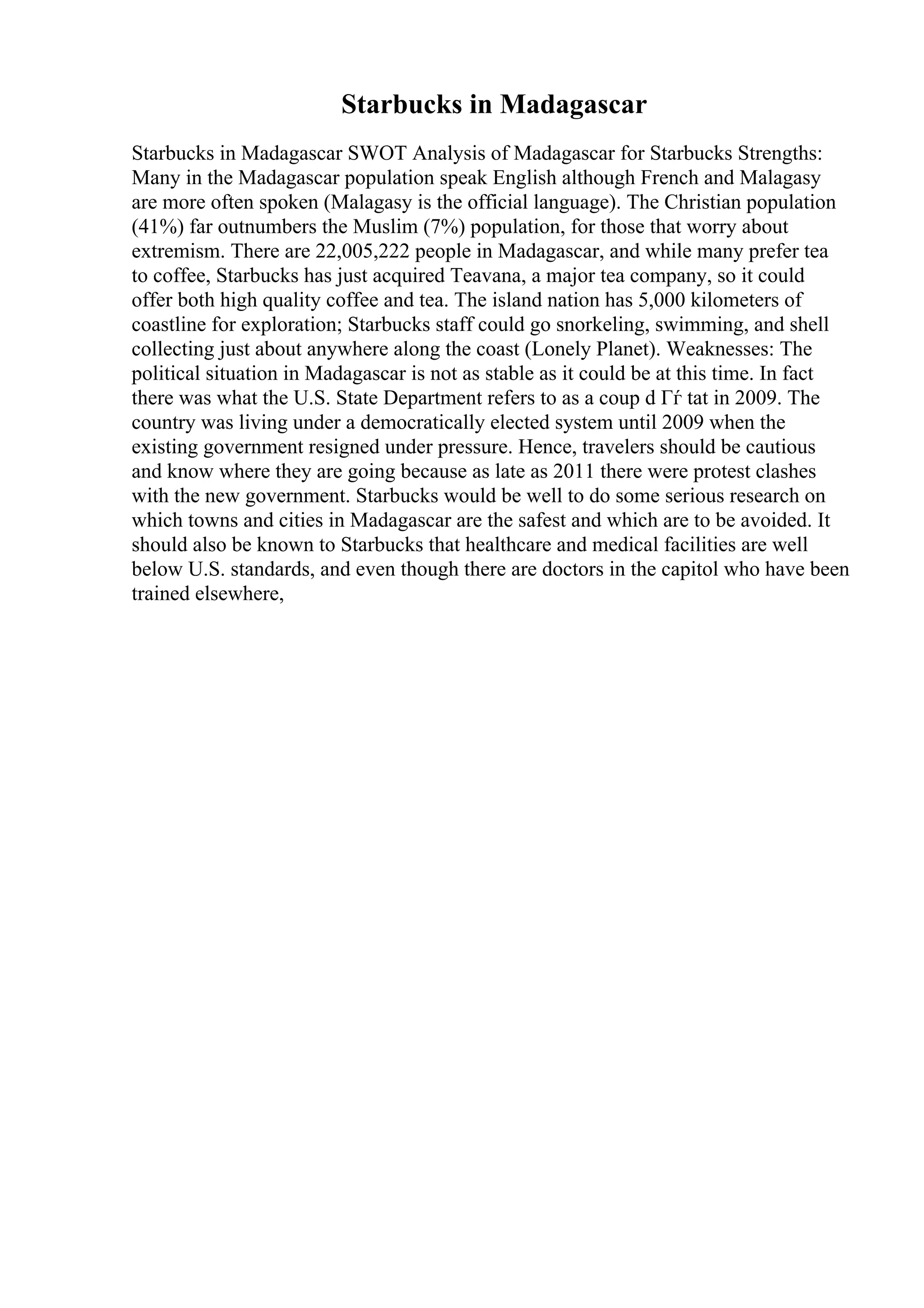 Starbucks in Madagascar
Starbucks in Madagascar SWOT Analysis of Madagascar for Starbucks Strengths:
Many in the Madagascar population speak English although French and Malagasy
are more often spoken (Malagasy is the official language). The Christian population
(41%) far outnumbers the Muslim (7%) population, for those that worry about
extremism. There are 22,005,222 people in Madagascar, and while many prefer tea
to coffee, Starbucks has just acquired Teavana, a major tea company, so it could
offer both high quality coffee and tea. The island nation has 5,000 kilometers of
coastline for exploration; Starbucks staff could go snorkeling, swimming, and shell
collecting just about anywhere along the coast (Lonely Planet). Weaknesses: The
political situation in Madagascar is not as stable as it could be at this time. In fact
there was what the U.S. State Department refers to as a coup d Гѓ tat in 2009. The
country was living under a democratically elected system until 2009 when the
existing government resigned under pressure. Hence, travelers should be cautious
and know where they are going because as late as 2011 there were protest clashes
with the new government. Starbucks would be well to do some serious research on
which towns and cities in Madagascar are the safest and which are to be avoided. It
should also be known to Starbucks that healthcare and medical facilities are well
below U.S. standards, and even though there are doctors in the capitol who have been
trained elsewhere,
 
