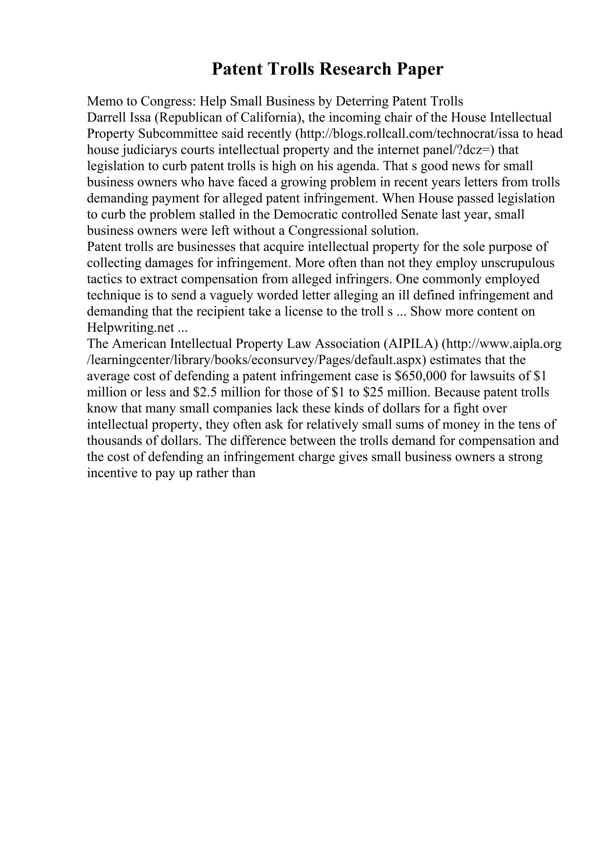 Patent Trolls Research Paper
Memo to Congress: Help Small Business by Deterring Patent Trolls
Darrell Issa (Republican of California), the incoming chair of the House Intellectual
Property Subcommittee said recently (http://blogs.rollcall.com/technocrat/issa to head
house judiciarys courts intellectual property and the internet panel/?dcz=) that
legislation to curb patent trolls is high on his agenda. That s good news for small
business owners who have faced a growing problem in recent years letters from trolls
demanding payment for alleged patent infringement. When House passed legislation
to curb the problem stalled in the Democratic controlled Senate last year, small
business owners were left without a Congressional solution.
Patent trolls are businesses that acquire intellectual property for the sole purpose of
collecting damages for infringement. More often than not they employ unscrupulous
tactics to extract compensation from alleged infringers. One commonly employed
technique is to send a vaguely worded letter alleging an ill defined infringement and
demanding that the recipient take a license to the troll s ... Show more content on
Helpwriting.net ...
The American Intellectual Property Law Association (AIPILA) (http://www.aipla.org
/learningcenter/library/books/econsurvey/Pages/default.aspx) estimates that the
average cost of defending a patent infringement case is $650,000 for lawsuits of $1
million or less and $2.5 million for those of $1 to $25 million. Because patent trolls
know that many small companies lack these kinds of dollars for a fight over
intellectual property, they often ask for relatively small sums of money in the tens of
thousands of dollars. The difference between the trolls demand for compensation and
the cost of defending an infringement charge gives small business owners a strong
incentive to pay up rather than
 