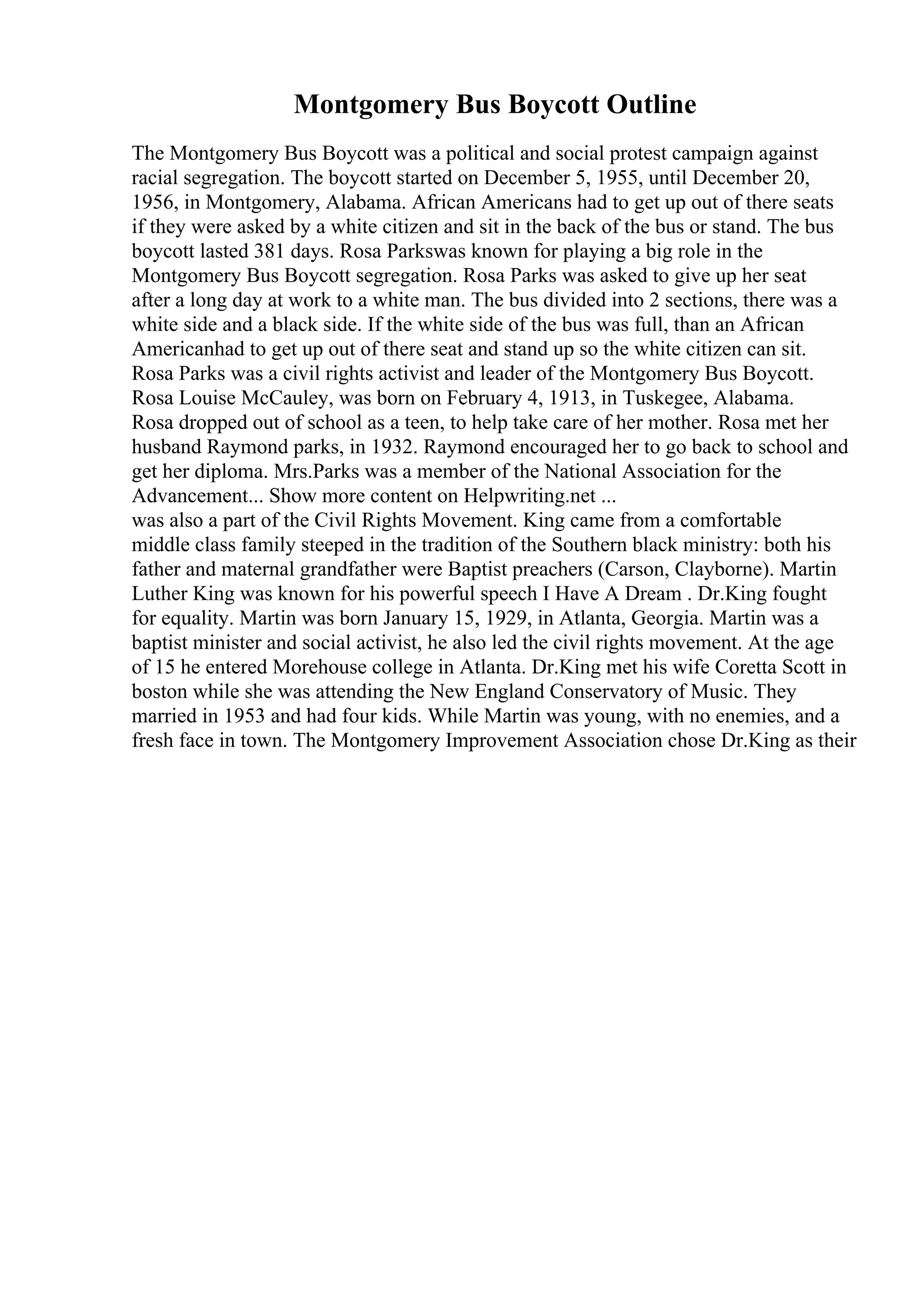 Montgomery Bus Boycott Outline
The Montgomery Bus Boycott was a political and social protest campaign against
racial segregation. The boycott started on December 5, 1955, until December 20,
1956, in Montgomery, Alabama. African Americans had to get up out of there seats
if they were asked by a white citizen and sit in the back of the bus or stand. The bus
boycott lasted 381 days. Rosa Parkswas known for playing a big role in the
Montgomery Bus Boycott segregation. Rosa Parks was asked to give up her seat
after a long day at work to a white man. The bus divided into 2 sections, there was a
white side and a black side. If the white side of the bus was full, than an African
Americanhad to get up out of there seat and stand up so the white citizen can sit.
Rosa Parks was a civil rights activist and leader of the Montgomery Bus Boycott.
Rosa Louise McCauley, was born on February 4, 1913, in Tuskegee, Alabama.
Rosa dropped out of school as a teen, to help take care of her mother. Rosa met her
husband Raymond parks, in 1932. Raymond encouraged her to go back to school and
get her diploma. Mrs.Parks was a member of the National Association for the
Advancement... Show more content on Helpwriting.net ...
was also a part of the Civil Rights Movement. King came from a comfortable
middle class family steeped in the tradition of the Southern black ministry: both his
father and maternal grandfather were Baptist preachers (Carson, Clayborne). Martin
Luther King was known for his powerful speech I Have A Dream . Dr.King fought
for equality. Martin was born January 15, 1929, in Atlanta, Georgia. Martin was a
baptist minister and social activist, he also led the civil rights movement. At the age
of 15 he entered Morehouse college in Atlanta. Dr.King met his wife Coretta Scott in
boston while she was attending the New England Conservatory of Music. They
married in 1953 and had four kids. While Martin was young, with no enemies, and a
fresh face in town. The Montgomery Improvement Association chose Dr.King as their
 