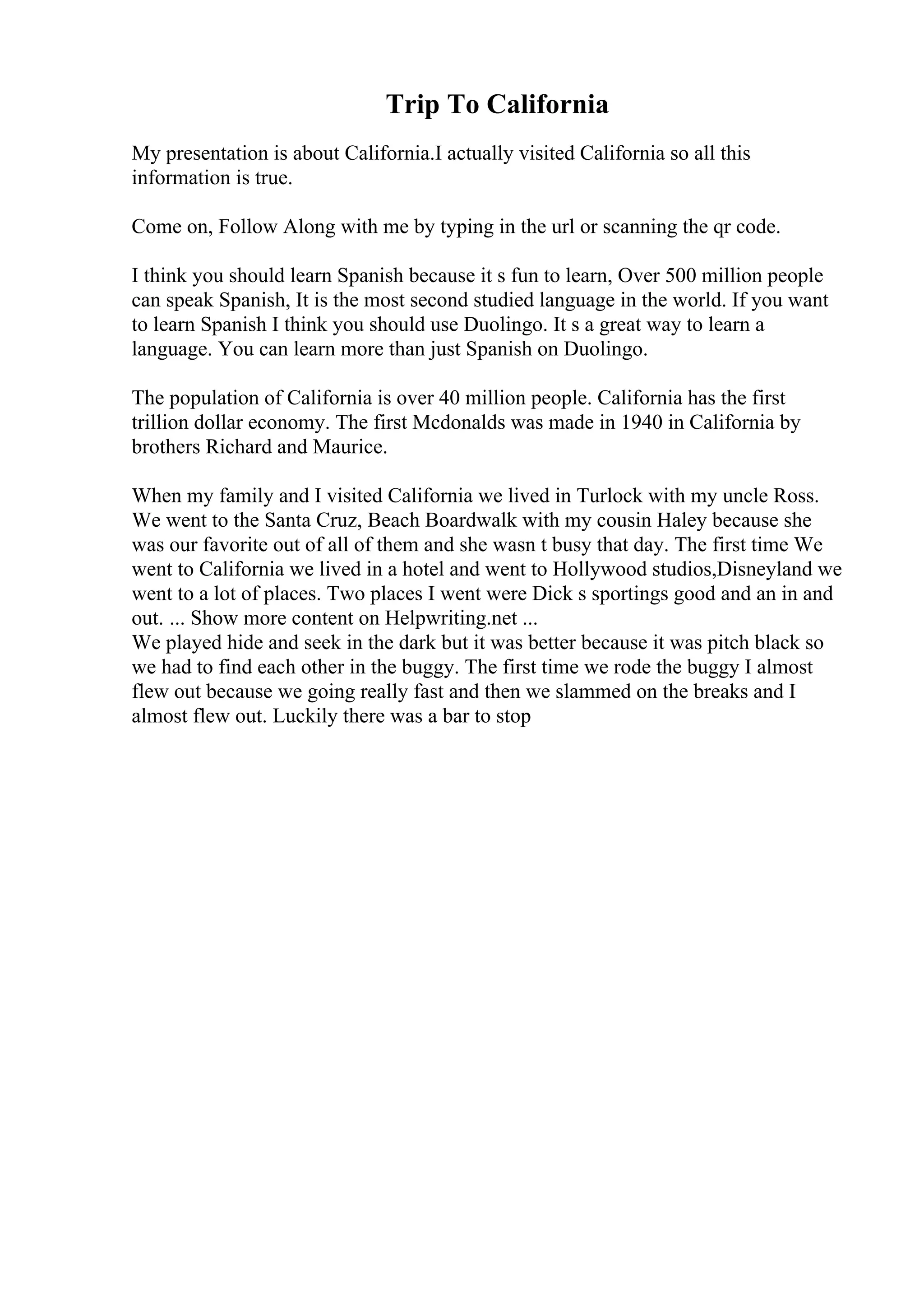 Trip To California
My presentation is about California.I actually visited California so all this
information is true.
Come on, Follow Along with me by typing in the url or scanning the qr code.
I think you should learn Spanish because it s fun to learn, Over 500 million people
can speak Spanish, It is the most second studied language in the world. If you want
to learn Spanish I think you should use Duolingo. It s a great way to learn a
language. You can learn more than just Spanish on Duolingo.
The population of California is over 40 million people. California has the first
trillion dollar economy. The first Mcdonalds was made in 1940 in California by
brothers Richard and Maurice.
When my family and I visited California we lived in Turlock with my uncle Ross.
We went to the Santa Cruz, Beach Boardwalk with my cousin Haley because she
was our favorite out of all of them and she wasn t busy that day. The first time We
went to California we lived in a hotel and went to Hollywood studios,Disneyland we
went to a lot of places. Two places I went were Dick s sportings good and an in and
out. ... Show more content on Helpwriting.net ...
We played hide and seek in the dark but it was better because it was pitch black so
we had to find each other in the buggy. The first time we rode the buggy I almost
flew out because we going really fast and then we slammed on the breaks and I
almost flew out. Luckily there was a bar to stop
 