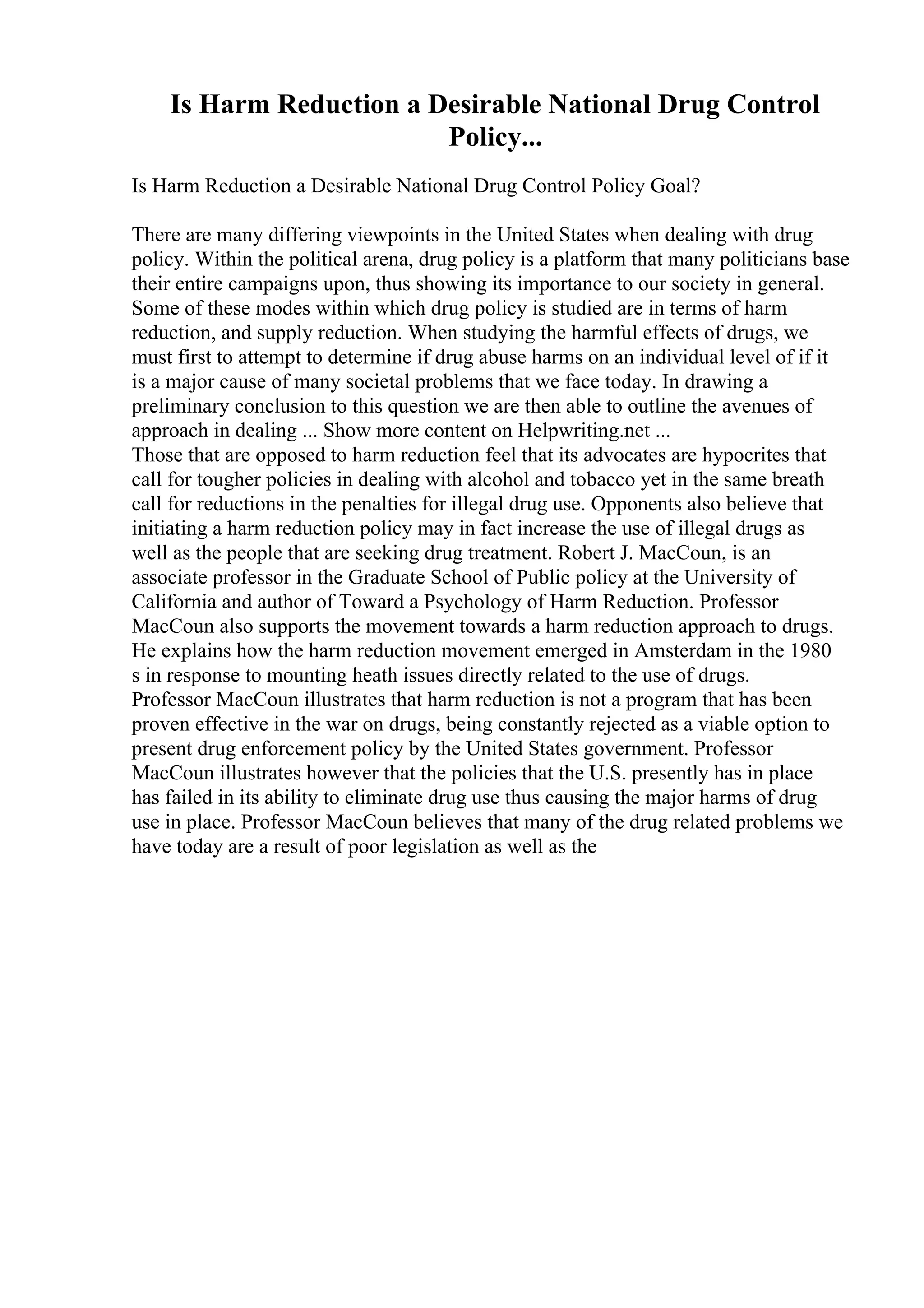Is Harm Reduction a Desirable National Drug Control
Policy...
Is Harm Reduction a Desirable National Drug Control Policy Goal?
There are many differing viewpoints in the United States when dealing with drug
policy. Within the political arena, drug policy is a platform that many politicians base
their entire campaigns upon, thus showing its importance to our society in general.
Some of these modes within which drug policy is studied are in terms of harm
reduction, and supply reduction. When studying the harmful effects of drugs, we
must first to attempt to determine if drug abuse harms on an individual level of if it
is a major cause of many societal problems that we face today. In drawing a
preliminary conclusion to this question we are then able to outline the avenues of
approach in dealing ... Show more content on Helpwriting.net ...
Those that are opposed to harm reduction feel that its advocates are hypocrites that
call for tougher policies in dealing with alcohol and tobacco yet in the same breath
call for reductions in the penalties for illegal drug use. Opponents also believe that
initiating a harm reduction policy may in fact increase the use of illegal drugs as
well as the people that are seeking drug treatment. Robert J. MacCoun, is an
associate professor in the Graduate School of Public policy at the University of
California and author of Toward a Psychology of Harm Reduction. Professor
MacCoun also supports the movement towards a harm reduction approach to drugs.
He explains how the harm reduction movement emerged in Amsterdam in the 1980
s in response to mounting heath issues directly related to the use of drugs.
Professor MacCoun illustrates that harm reduction is not a program that has been
proven effective in the war on drugs, being constantly rejected as a viable option to
present drug enforcement policy by the United States government. Professor
MacCoun illustrates however that the policies that the U.S. presently has in place
has failed in its ability to eliminate drug use thus causing the major harms of drug
use in place. Professor MacCoun believes that many of the drug related problems we
have today are a result of poor legislation as well as the
 