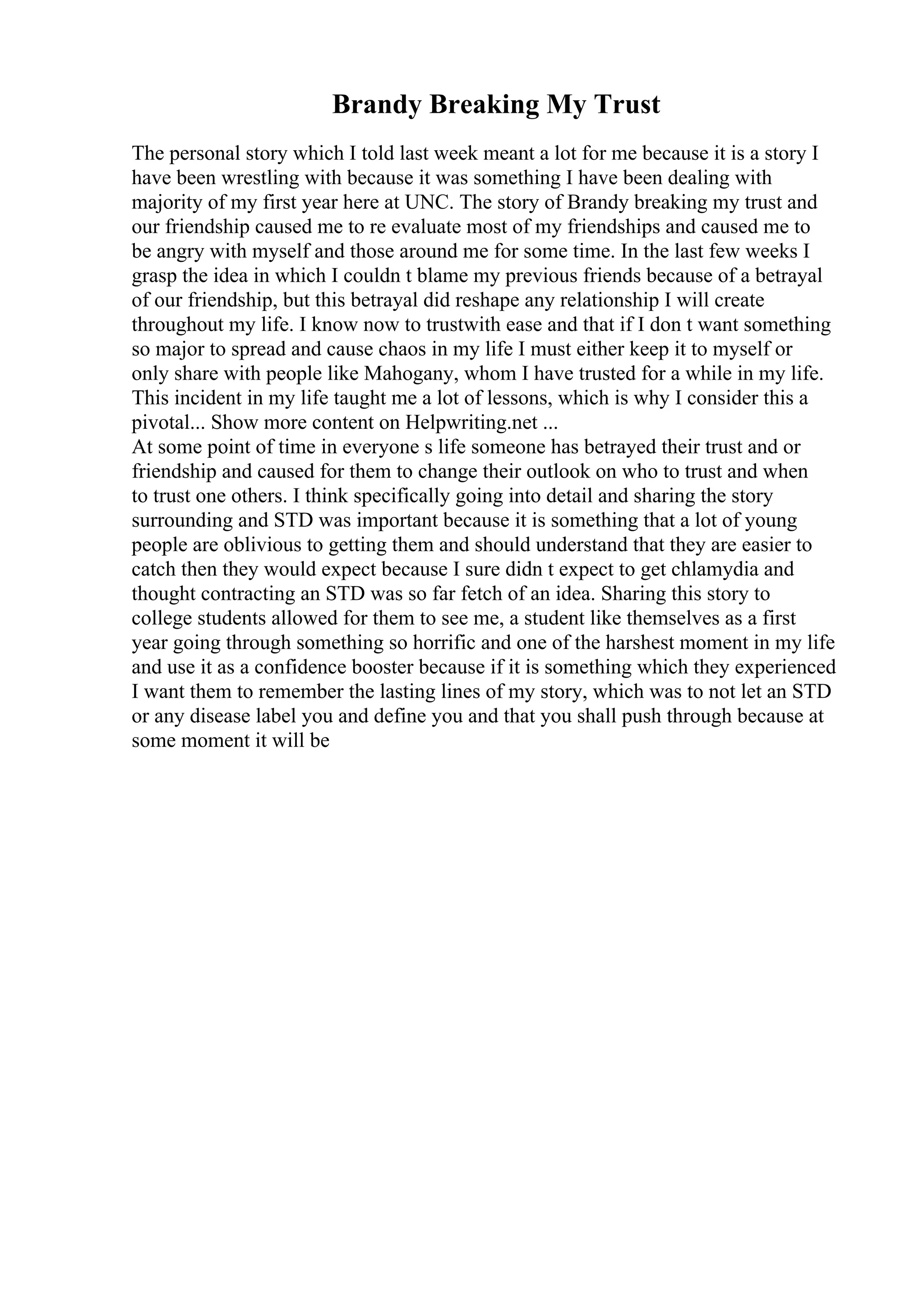 Brandy Breaking My Trust
The personal story which I told last week meant a lot for me because it is a story I
have been wrestling with because it was something I have been dealing with
majority of my first year here at UNC. The story of Brandy breaking my trust and
our friendship caused me to re evaluate most of my friendships and caused me to
be angry with myself and those around me for some time. In the last few weeks I
grasp the idea in which I couldn t blame my previous friends because of a betrayal
of our friendship, but this betrayal did reshape any relationship I will create
throughout my life. I know now to trustwith ease and that if I don t want something
so major to spread and cause chaos in my life I must either keep it to myself or
only share with people like Mahogany, whom I have trusted for a while in my life.
This incident in my life taught me a lot of lessons, which is why I consider this a
pivotal... Show more content on Helpwriting.net ...
At some point of time in everyone s life someone has betrayed their trust and or
friendship and caused for them to change their outlook on who to trust and when
to trust one others. I think specifically going into detail and sharing the story
surrounding and STD was important because it is something that a lot of young
people are oblivious to getting them and should understand that they are easier to
catch then they would expect because I sure didn t expect to get chlamydia and
thought contracting an STD was so far fetch of an idea. Sharing this story to
college students allowed for them to see me, a student like themselves as a first
year going through something so horrific and one of the harshest moment in my life
and use it as a confidence booster because if it is something which they experienced
I want them to remember the lasting lines of my story, which was to not let an STD
or any disease label you and define you and that you shall push through because at
some moment it will be
 