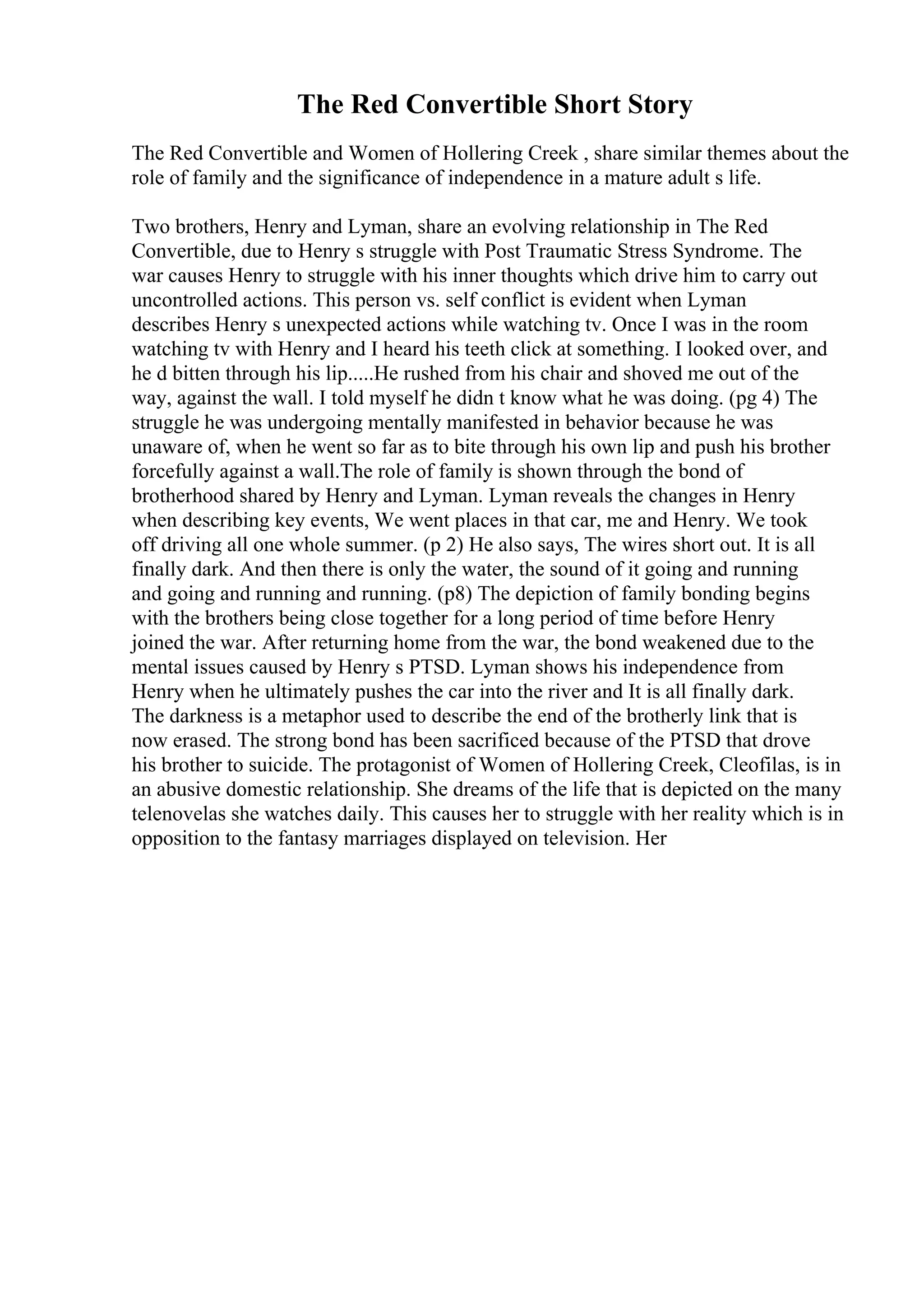 The Red Convertible Short Story
The Red Convertible and Women of Hollering Creek , share similar themes about the
role of family and the significance of independence in a mature adult s life.
Two brothers, Henry and Lyman, share an evolving relationship in The Red
Convertible, due to Henry s struggle with Post Traumatic Stress Syndrome. The
war causes Henry to struggle with his inner thoughts which drive him to carry out
uncontrolled actions. This person vs. self conflict is evident when Lyman
describes Henry s unexpected actions while watching tv. Once I was in the room
watching tv with Henry and I heard his teeth click at something. I looked over, and
he d bitten through his lip.....He rushed from his chair and shoved me out of the
way, against the wall. I told myself he didn t know what he was doing. (pg 4) The
struggle he was undergoing mentally manifested in behavior because he was
unaware of, when he went so far as to bite through his own lip and push his brother
forcefully against a wall.The role of family is shown through the bond of
brotherhood shared by Henry and Lyman. Lyman reveals the changes in Henry
when describing key events, We went places in that car, me and Henry. We took
off driving all one whole summer. (p 2) He also says, The wires short out. It is all
finally dark. And then there is only the water, the sound of it going and running
and going and running and running. (p8) The depiction of family bonding begins
with the brothers being close together for a long period of time before Henry
joined the war. After returning home from the war, the bond weakened due to the
mental issues caused by Henry s PTSD. Lyman shows his independence from
Henry when he ultimately pushes the car into the river and It is all finally dark.
The darkness is a metaphor used to describe the end of the brotherly link that is
now erased. The strong bond has been sacrificed because of the PTSD that drove
his brother to suicide. The protagonist of Women of Hollering Creek, Cleofilas, is in
an abusive domestic relationship. She dreams of the life that is depicted on the many
telenovelas she watches daily. This causes her to struggle with her reality which is in
opposition to the fantasy marriages displayed on television. Her
 