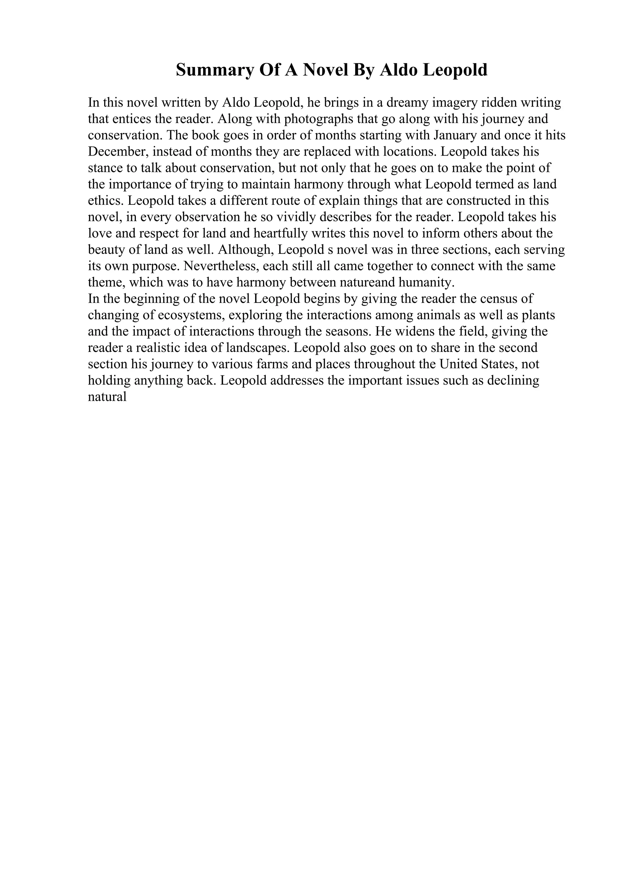 Summary Of A Novel By Aldo Leopold
In this novel written by Aldo Leopold, he brings in a dreamy imagery ridden writing
that entices the reader. Along with photographs that go along with his journey and
conservation. The book goes in order of months starting with January and once it hits
December, instead of months they are replaced with locations. Leopold takes his
stance to talk about conservation, but not only that he goes on to make the point of
the importance of trying to maintain harmony through what Leopold termed as land
ethics. Leopold takes a different route of explain things that are constructed in this
novel, in every observation he so vividly describes for the reader. Leopold takes his
love and respect for land and heartfully writes this novel to inform others about the
beauty of land as well. Although, Leopold s novel was in three sections, each serving
its own purpose. Nevertheless, each still all came together to connect with the same
theme, which was to have harmony between natureand humanity.
In the beginning of the novel Leopold begins by giving the reader the census of
changing of ecosystems, exploring the interactions among animals as well as plants
and the impact of interactions through the seasons. He widens the field, giving the
reader a realistic idea of landscapes. Leopold also goes on to share in the second
section his journey to various farms and places throughout the United States, not
holding anything back. Leopold addresses the important issues such as declining
natural
 