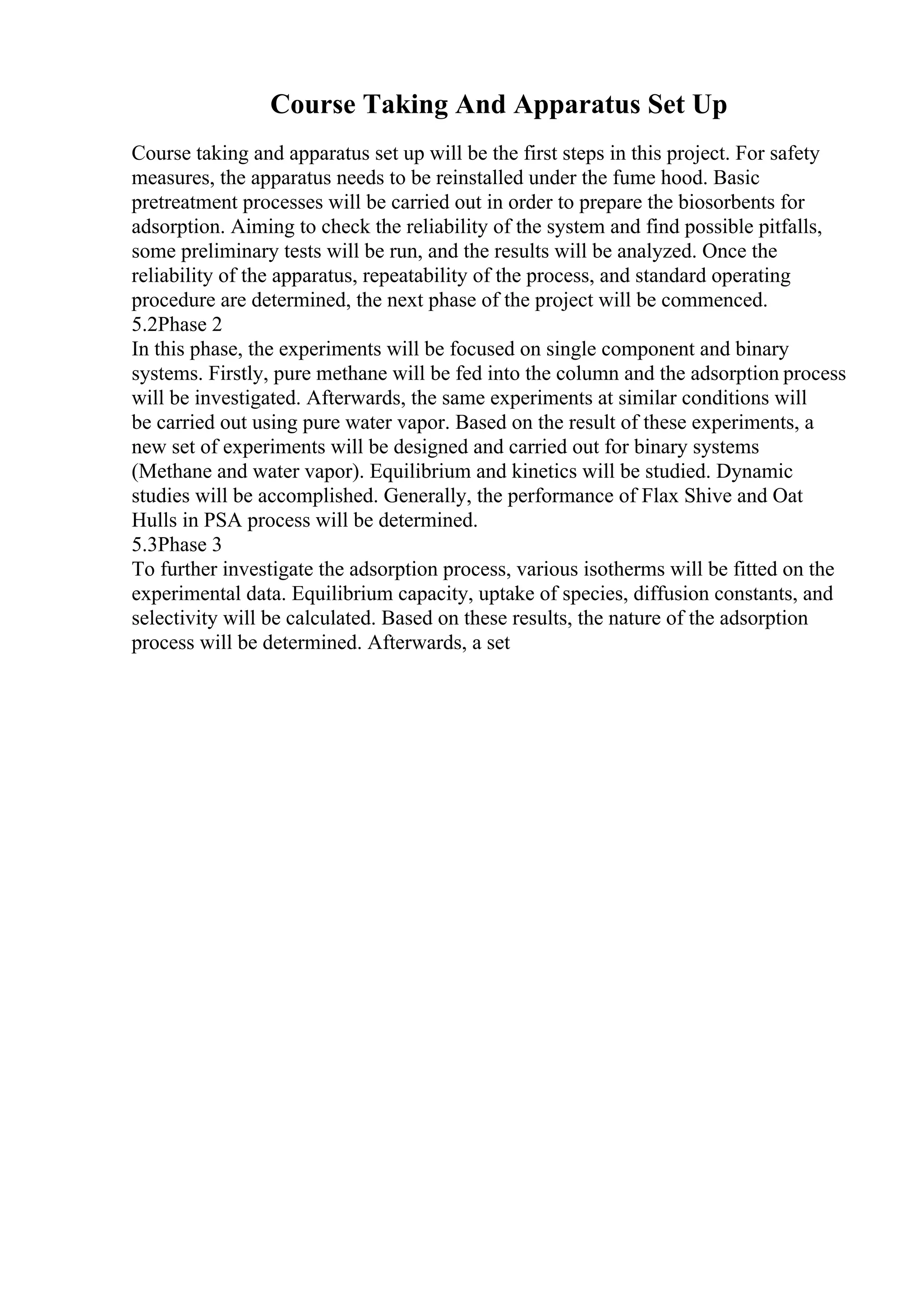 Course Taking And Apparatus Set Up
Course taking and apparatus set up will be the first steps in this project. For safety
measures, the apparatus needs to be reinstalled under the fume hood. Basic
pretreatment processes will be carried out in order to prepare the biosorbents for
adsorption. Aiming to check the reliability of the system and find possible pitfalls,
some preliminary tests will be run, and the results will be analyzed. Once the
reliability of the apparatus, repeatability of the process, and standard operating
procedure are determined, the next phase of the project will be commenced.
5.2Phase 2
In this phase, the experiments will be focused on single component and binary
systems. Firstly, pure methane will be fed into the column and the adsorption process
will be investigated. Afterwards, the same experiments at similar conditions will
be carried out using pure water vapor. Based on the result of these experiments, a
new set of experiments will be designed and carried out for binary systems
(Methane and water vapor). Equilibrium and kinetics will be studied. Dynamic
studies will be accomplished. Generally, the performance of Flax Shive and Oat
Hulls in PSA process will be determined.
5.3Phase 3
To further investigate the adsorption process, various isotherms will be fitted on the
experimental data. Equilibrium capacity, uptake of species, diffusion constants, and
selectivity will be calculated. Based on these results, the nature of the adsorption
process will be determined. Afterwards, a set
 