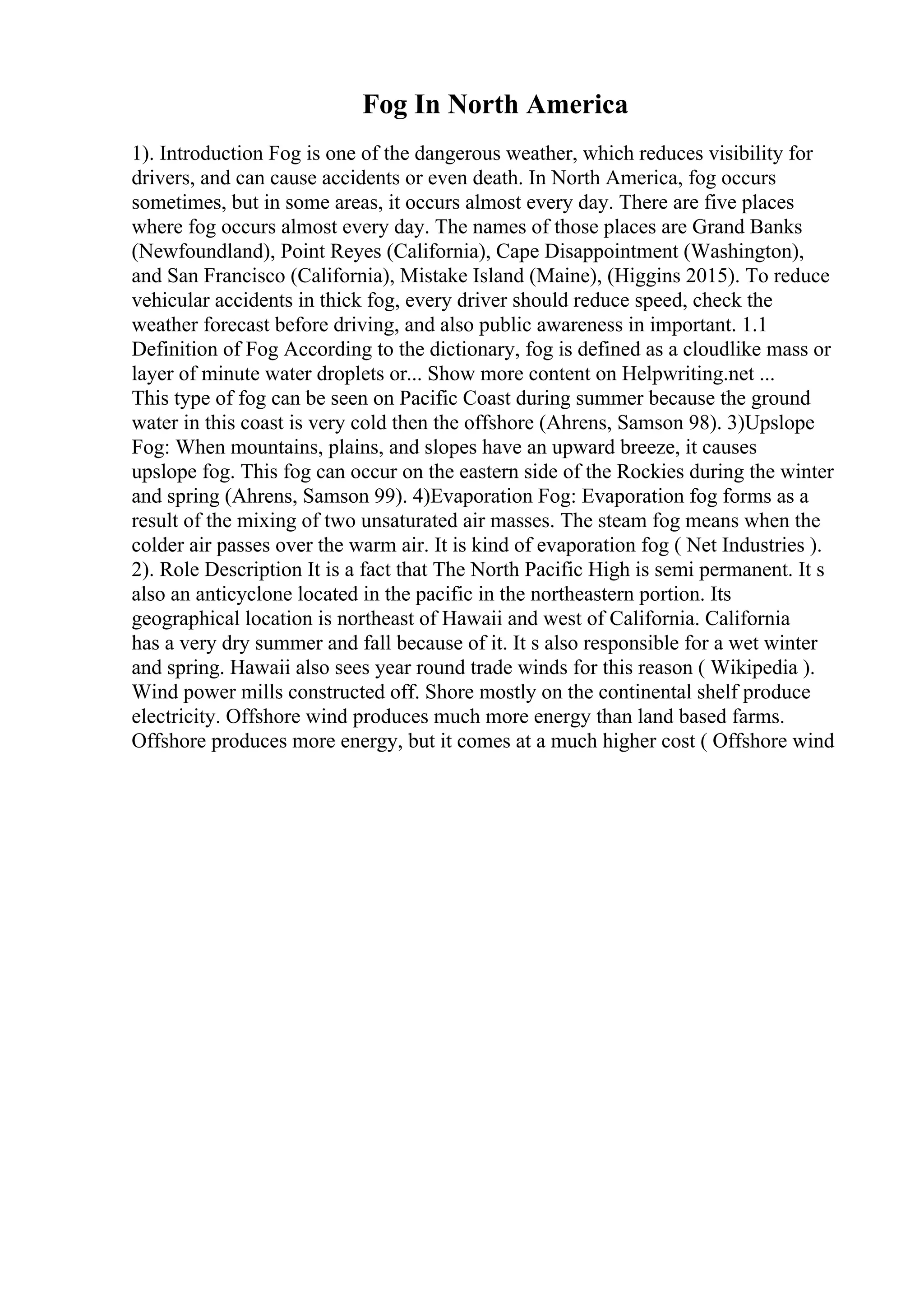 Fog In North America
1). Introduction Fog is one of the dangerous weather, which reduces visibility for
drivers, and can cause accidents or even death. In North America, fog occurs
sometimes, but in some areas, it occurs almost every day. There are five places
where fog occurs almost every day. The names of those places are Grand Banks
(Newfoundland), Point Reyes (California), Cape Disappointment (Washington),
and San Francisco (California), Mistake Island (Maine), (Higgins 2015). To reduce
vehicular accidents in thick fog, every driver should reduce speed, check the
weather forecast before driving, and also public awareness in important. 1.1
Definition of Fog According to the dictionary, fog is defined as a cloudlike mass or
layer of minute water droplets or... Show more content on Helpwriting.net ...
This type of fog can be seen on Pacific Coast during summer because the ground
water in this coast is very cold then the offshore (Ahrens, Samson 98). 3)Upslope
Fog: When mountains, plains, and slopes have an upward breeze, it causes
upslope fog. This fog can occur on the eastern side of the Rockies during the winter
and spring (Ahrens, Samson 99). 4)Evaporation Fog: Evaporation fog forms as a
result of the mixing of two unsaturated air masses. The steam fog means when the
colder air passes over the warm air. It is kind of evaporation fog ( Net Industries ).
2). Role Description It is a fact that The North Pacific High is semi permanent. It s
also an anticyclone located in the pacific in the northeastern portion. Its
geographical location is northeast of Hawaii and west of California. California
has a very dry summer and fall because of it. It s also responsible for a wet winter
and spring. Hawaii also sees year round trade winds for this reason ( Wikipedia ).
Wind power mills constructed off. Shore mostly on the continental shelf produce
electricity. Offshore wind produces much more energy than land based farms.
Offshore produces more energy, but it comes at a much higher cost ( Offshore wind
 
