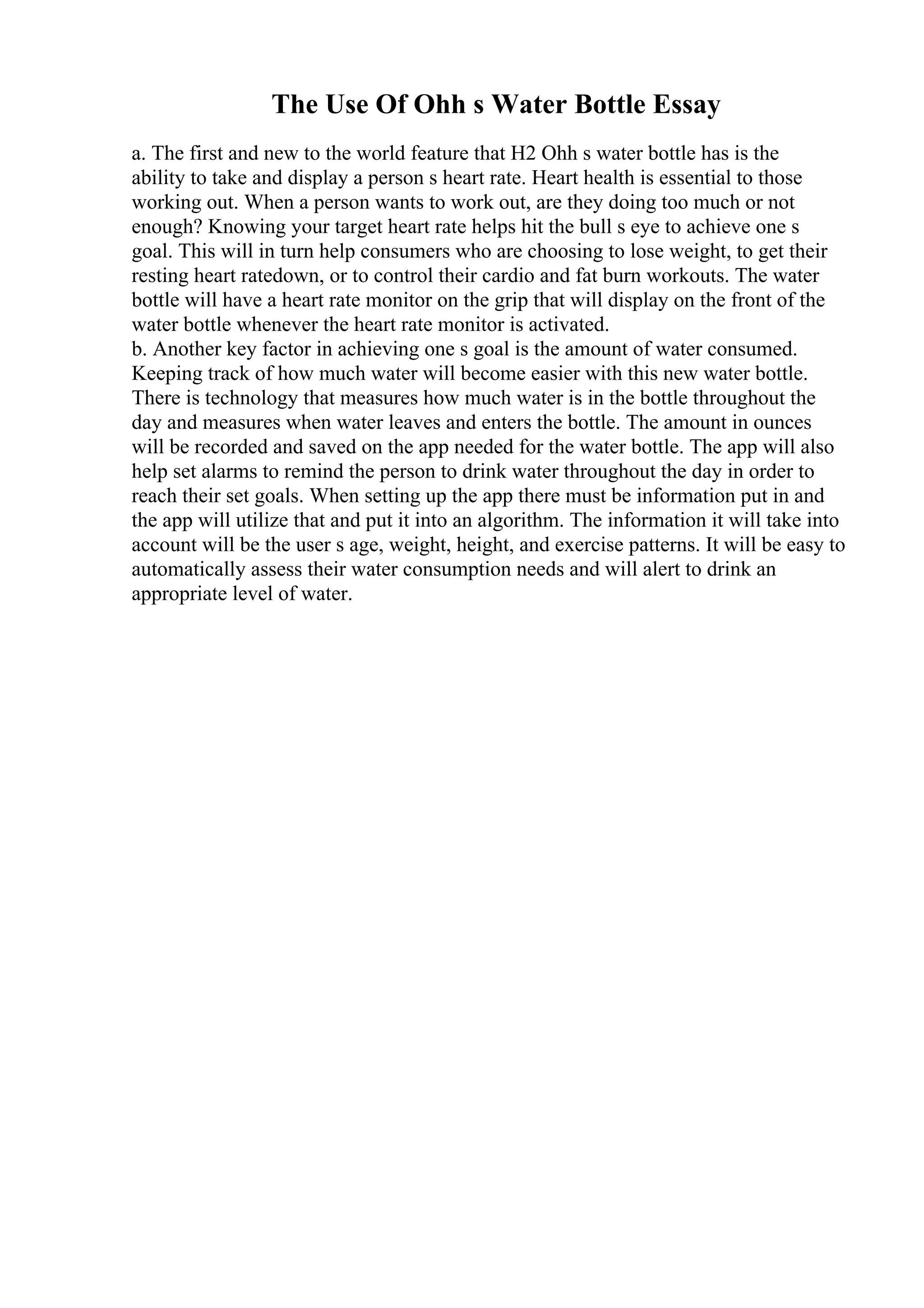 The Use Of Ohh s Water Bottle Essay
a. The first and new to the world feature that H2 Ohh s water bottle has is the
ability to take and display a person s heart rate. Heart health is essential to those
working out. When a person wants to work out, are they doing too much or not
enough? Knowing your target heart rate helps hit the bull s eye to achieve one s
goal. This will in turn help consumers who are choosing to lose weight, to get their
resting heart ratedown, or to control their cardio and fat burn workouts. The water
bottle will have a heart rate monitor on the grip that will display on the front of the
water bottle whenever the heart rate monitor is activated.
b. Another key factor in achieving one s goal is the amount of water consumed.
Keeping track of how much water will become easier with this new water bottle.
There is technology that measures how much water is in the bottle throughout the
day and measures when water leaves and enters the bottle. The amount in ounces
will be recorded and saved on the app needed for the water bottle. The app will also
help set alarms to remind the person to drink water throughout the day in order to
reach their set goals. When setting up the app there must be information put in and
the app will utilize that and put it into an algorithm. The information it will take into
account will be the user s age, weight, height, and exercise patterns. It will be easy to
automatically assess their water consumption needs and will alert to drink an
appropriate level of water.
 