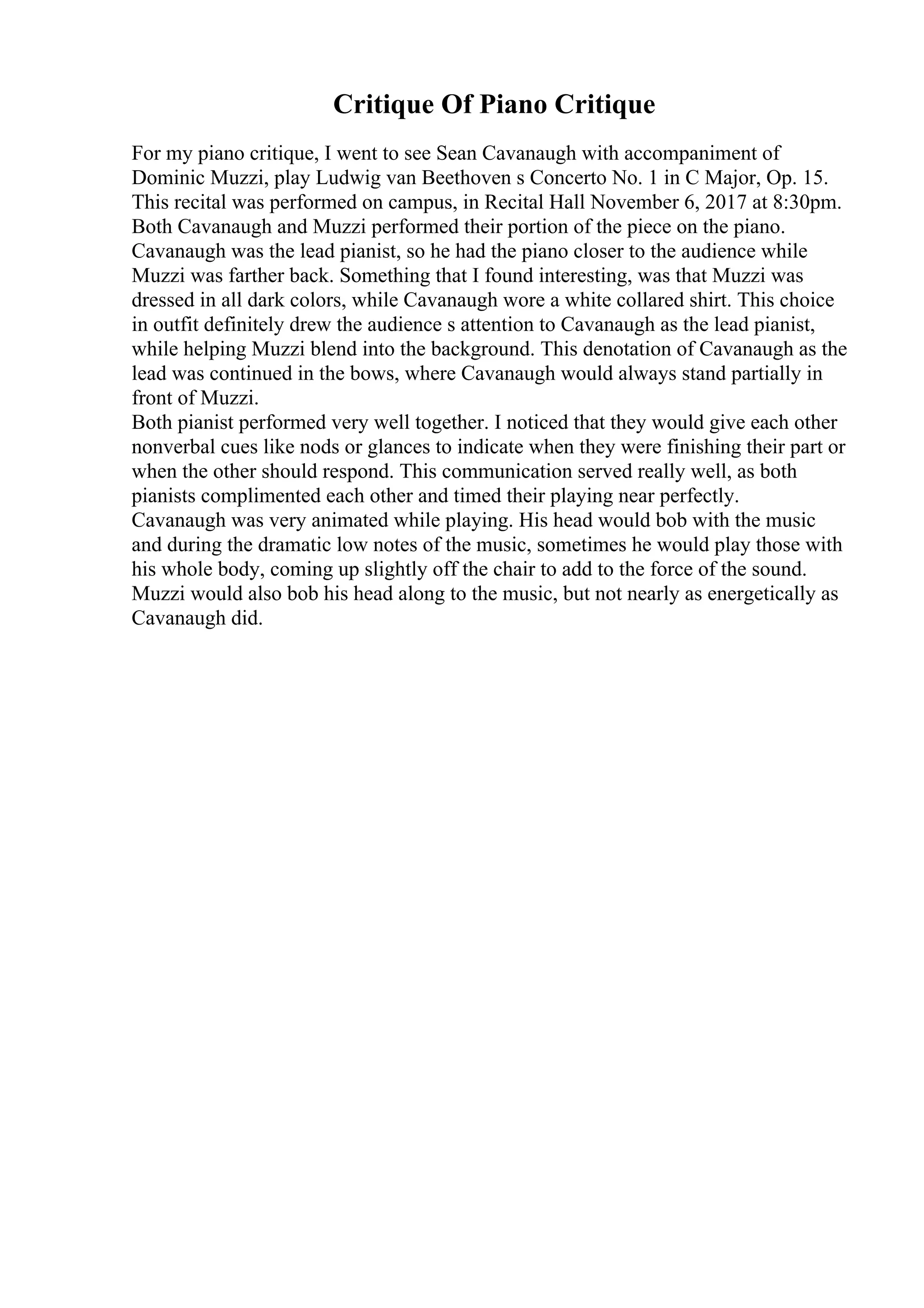 Critique Of Piano Critique
For my piano critique, I went to see Sean Cavanaugh with accompaniment of
Dominic Muzzi, play Ludwig van Beethoven s Concerto No. 1 in C Major, Op. 15.
This recital was performed on campus, in Recital Hall November 6, 2017 at 8:30pm.
Both Cavanaugh and Muzzi performed their portion of the piece on the piano.
Cavanaugh was the lead pianist, so he had the piano closer to the audience while
Muzzi was farther back. Something that I found interesting, was that Muzzi was
dressed in all dark colors, while Cavanaugh wore a white collared shirt. This choice
in outfit definitely drew the audience s attention to Cavanaugh as the lead pianist,
while helping Muzzi blend into the background. This denotation of Cavanaugh as the
lead was continued in the bows, where Cavanaugh would always stand partially in
front of Muzzi.
Both pianist performed very well together. I noticed that they would give each other
nonverbal cues like nods or glances to indicate when they were finishing their part or
when the other should respond. This communication served really well, as both
pianists complimented each other and timed their playing near perfectly.
Cavanaugh was very animated while playing. His head would bob with the music
and during the dramatic low notes of the music, sometimes he would play those with
his whole body, coming up slightly off the chair to add to the force of the sound.
Muzzi would also bob his head along to the music, but not nearly as energetically as
Cavanaugh did.
 