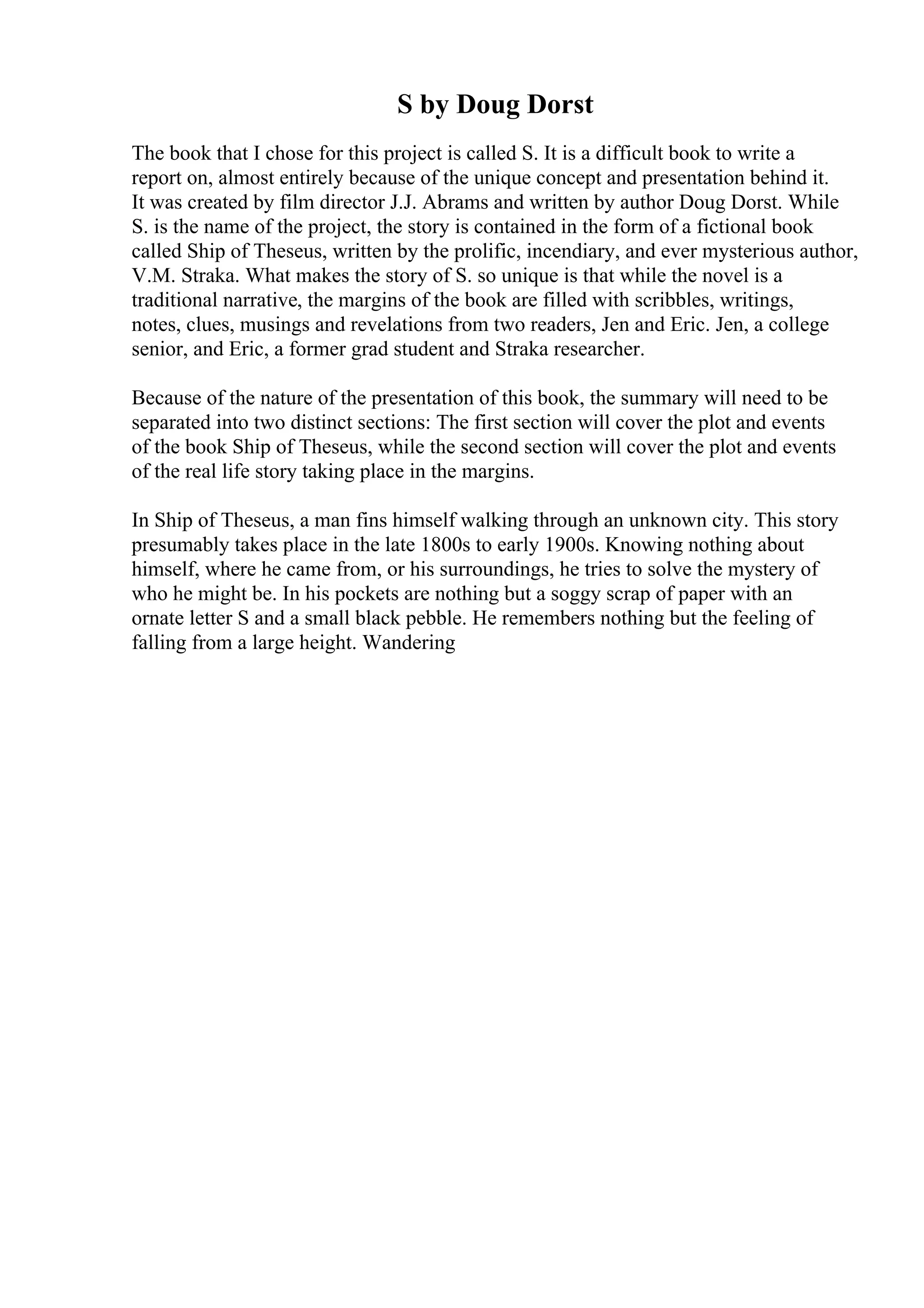 S by Doug Dorst
The book that I chose for this project is called S. It is a difficult book to write a
report on, almost entirely because of the unique concept and presentation behind it.
It was created by film director J.J. Abrams and written by author Doug Dorst. While
S. is the name of the project, the story is contained in the form of a fictional book
called Ship of Theseus, written by the prolific, incendiary, and ever mysterious author,
V.M. Straka. What makes the story of S. so unique is that while the novel is a
traditional narrative, the margins of the book are filled with scribbles, writings,
notes, clues, musings and revelations from two readers, Jen and Eric. Jen, a college
senior, and Eric, a former grad student and Straka researcher.
Because of the nature of the presentation of this book, the summary will need to be
separated into two distinct sections: The first section will cover the plot and events
of the book Ship of Theseus, while the second section will cover the plot and events
of the real life story taking place in the margins.
In Ship of Theseus, a man fins himself walking through an unknown city. This story
presumably takes place in the late 1800s to early 1900s. Knowing nothing about
himself, where he came from, or his surroundings, he tries to solve the mystery of
who he might be. In his pockets are nothing but a soggy scrap of paper with an
ornate letter S and a small black pebble. He remembers nothing but the feeling of
falling from a large height. Wandering
 