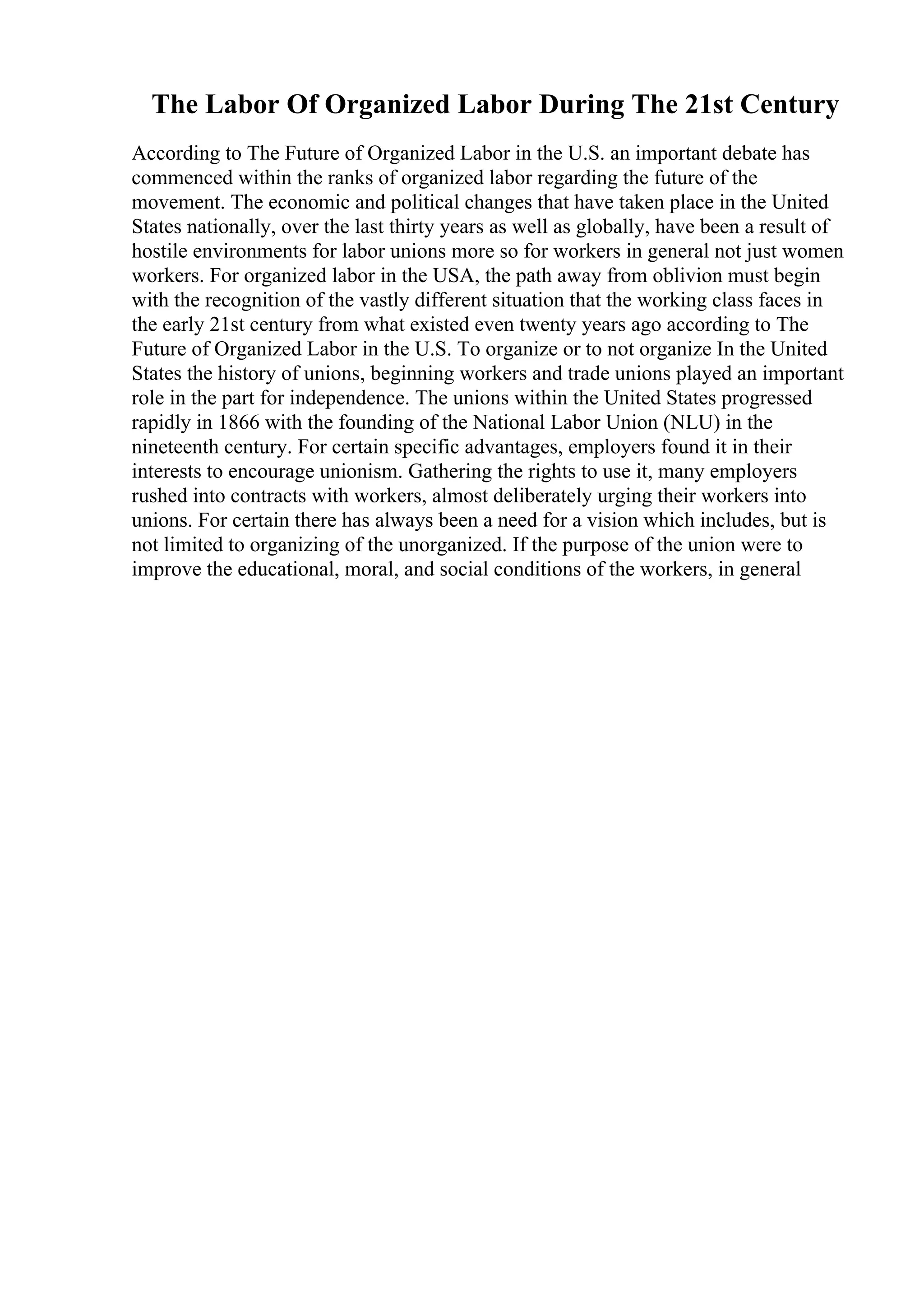 The Labor Of Organized Labor During The 21st Century
According to The Future of Organized Labor in the U.S. an important debate has
commenced within the ranks of organized labor regarding the future of the
movement. The economic and political changes that have taken place in the United
States nationally, over the last thirty years as well as globally, have been a result of
hostile environments for labor unions more so for workers in general not just women
workers. For organized labor in the USA, the path away from oblivion must begin
with the recognition of the vastly different situation that the working class faces in
the early 21st century from what existed even twenty years ago according to The
Future of Organized Labor in the U.S. To organize or to not organize In the United
States the history of unions, beginning workers and trade unions played an important
role in the part for independence. The unions within the United States progressed
rapidly in 1866 with the founding of the National Labor Union (NLU) in the
nineteenth century. For certain specific advantages, employers found it in their
interests to encourage unionism. Gathering the rights to use it, many employers
rushed into contracts with workers, almost deliberately urging their workers into
unions. For certain there has always been a need for a vision which includes, but is
not limited to organizing of the unorganized. If the purpose of the union were to
improve the educational, moral, and social conditions of the workers, in general
 
