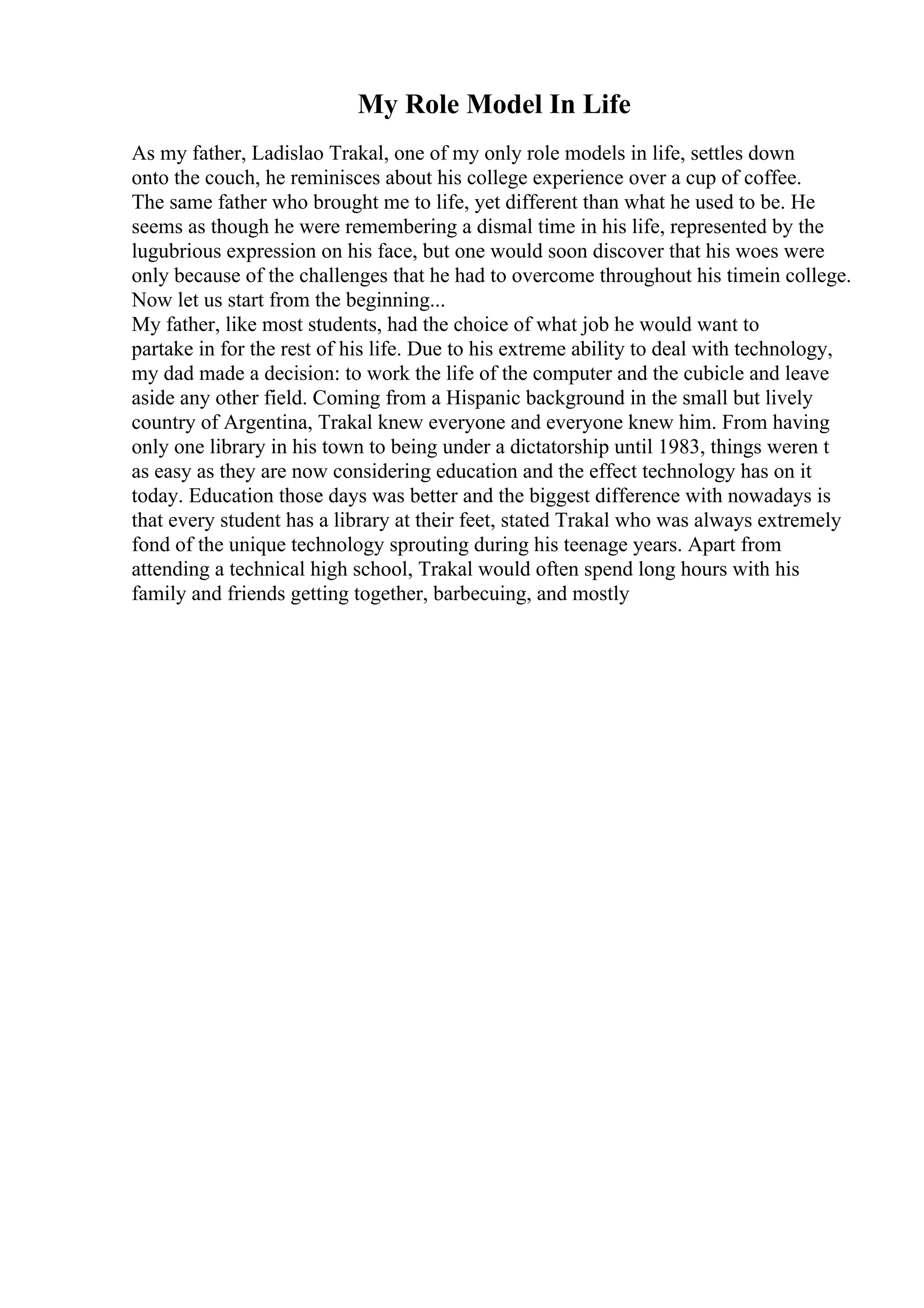 My Role Model In Life
As my father, Ladislao Trakal, one of my only role models in life, settles down
onto the couch, he reminisces about his college experience over a cup of coffee.
The same father who brought me to life, yet different than what he used to be. He
seems as though he were remembering a dismal time in his life, represented by the
lugubrious expression on his face, but one would soon discover that his woes were
only because of the challenges that he had to overcome throughout his timein college.
Now let us start from the beginning...
My father, like most students, had the choice of what job he would want to
partake in for the rest of his life. Due to his extreme ability to deal with technology,
my dad made a decision: to work the life of the computer and the cubicle and leave
aside any other field. Coming from a Hispanic background in the small but lively
country of Argentina, Trakal knew everyone and everyone knew him. From having
only one library in his town to being under a dictatorship until 1983, things weren t
as easy as they are now considering education and the effect technology has on it
today. Education those days was better and the biggest difference with nowadays is
that every student has a library at their feet, stated Trakal who was always extremely
fond of the unique technology sprouting during his teenage years. Apart from
attending a technical high school, Trakal would often spend long hours with his
family and friends getting together, barbecuing, and mostly
 