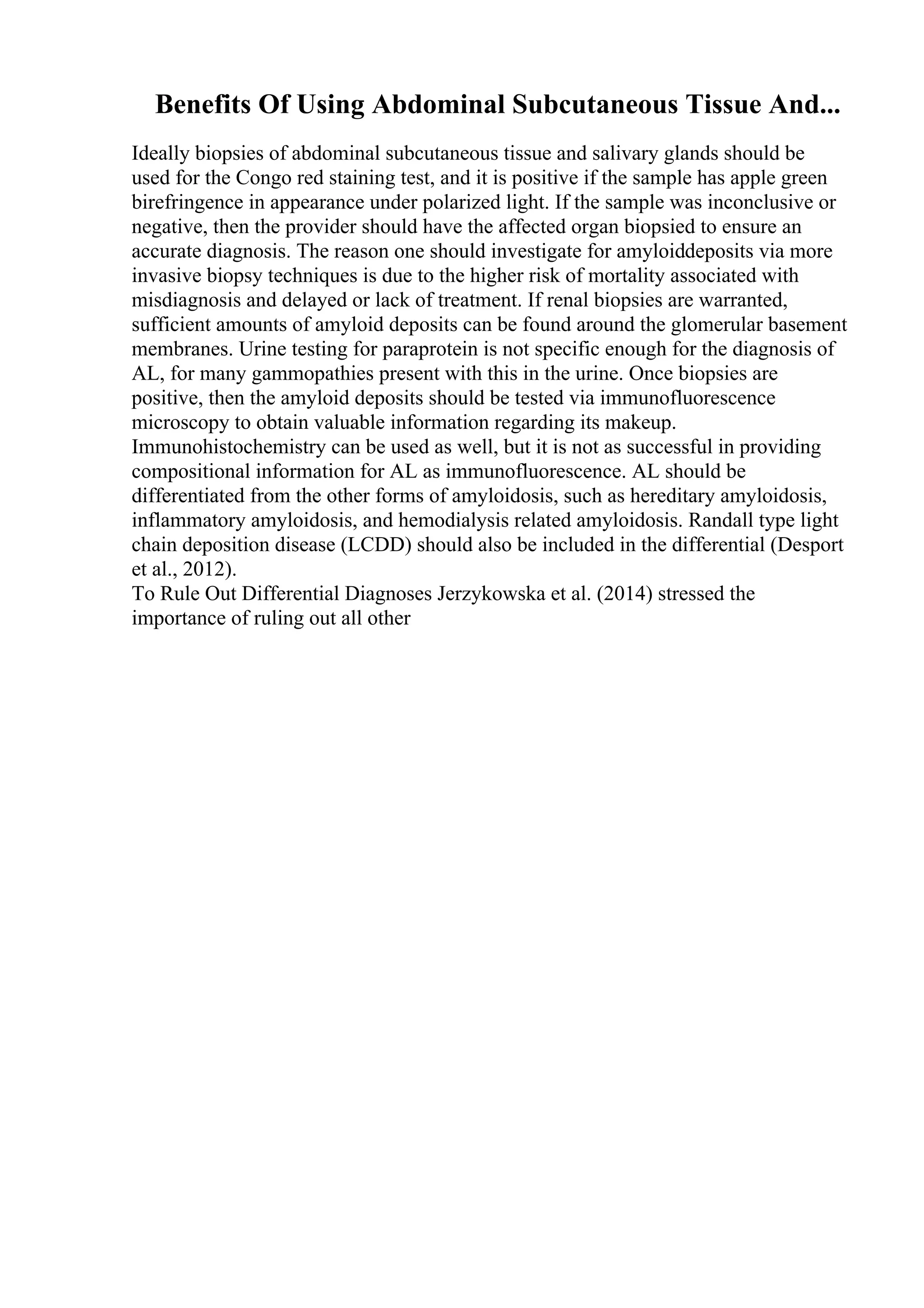 Benefits Of Using Abdominal Subcutaneous Tissue And...
Ideally biopsies of abdominal subcutaneous tissue and salivary glands should be
used for the Congo red staining test, and it is positive if the sample has apple green
birefringence in appearance under polarized light. If the sample was inconclusive or
negative, then the provider should have the affected organ biopsied to ensure an
accurate diagnosis. The reason one should investigate for amyloiddeposits via more
invasive biopsy techniques is due to the higher risk of mortality associated with
misdiagnosis and delayed or lack of treatment. If renal biopsies are warranted,
sufficient amounts of amyloid deposits can be found around the glomerular basement
membranes. Urine testing for paraprotein is not specific enough for the diagnosis of
AL, for many gammopathies present with this in the urine. Once biopsies are
positive, then the amyloid deposits should be tested via immunofluorescence
microscopy to obtain valuable information regarding its makeup.
Immunohistochemistry can be used as well, but it is not as successful in providing
compositional information for AL as immunofluorescence. AL should be
differentiated from the other forms of amyloidosis, such as hereditary amyloidosis,
inflammatory amyloidosis, and hemodialysis related amyloidosis. Randall type light
chain deposition disease (LCDD) should also be included in the differential (Desport
et al., 2012).
To Rule Out Differential Diagnoses Jerzykowska et al. (2014) stressed the
importance of ruling out all other
 