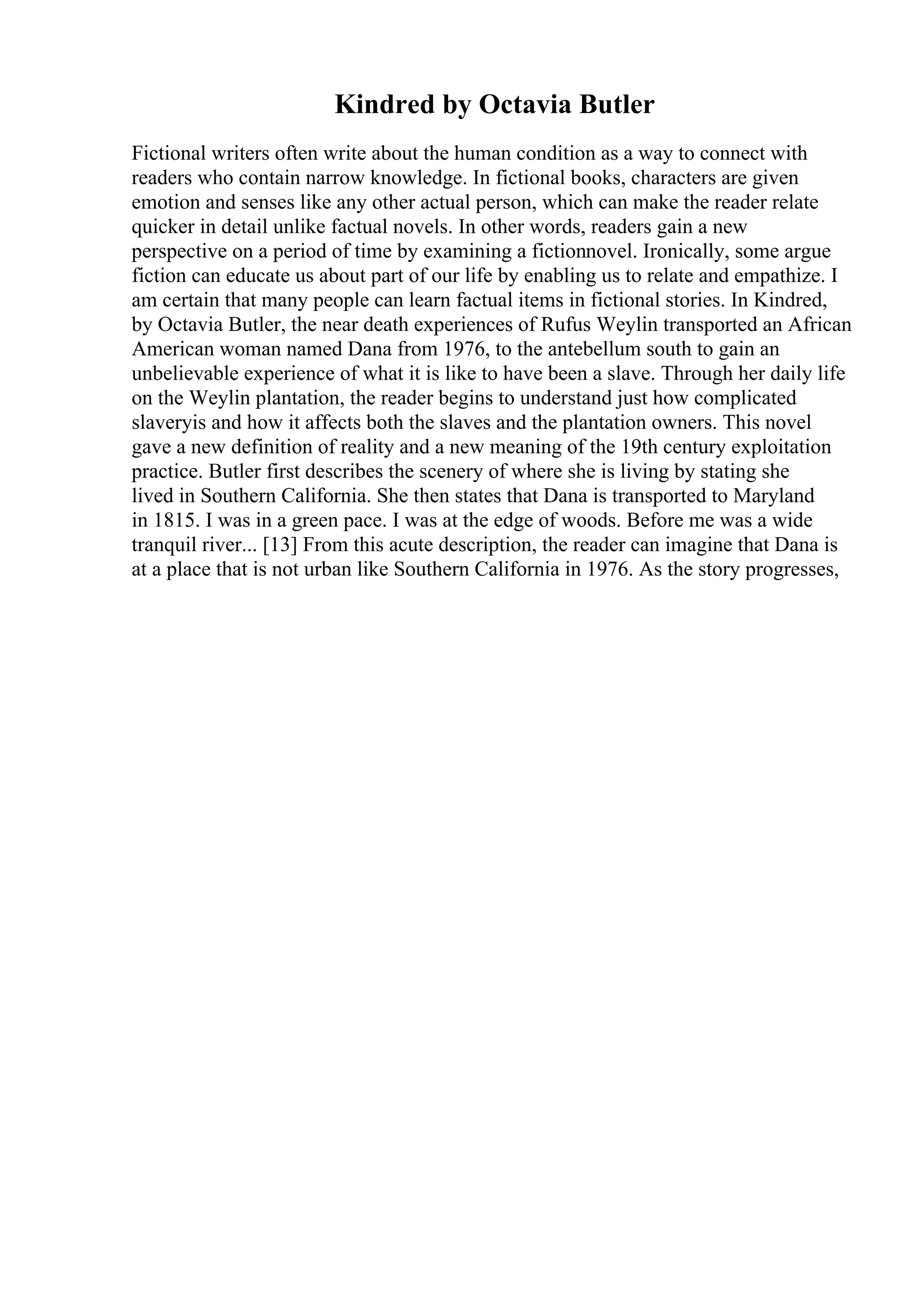 Kindred by Octavia Butler
Fictional writers often write about the human condition as a way to connect with
readers who contain narrow knowledge. In fictional books, characters are given
emotion and senses like any other actual person, which can make the reader relate
quicker in detail unlike factual novels. In other words, readers gain a new
perspective on a period of time by examining a fictionnovel. Ironically, some argue
fiction can educate us about part of our life by enabling us to relate and empathize. I
am certain that many people can learn factual items in fictional stories. In Kindred,
by Octavia Butler, the near death experiences of Rufus Weylin transported an African
American woman named Dana from 1976, to the antebellum south to gain an
unbelievable experience of what it is like to have been a slave. Through her daily life
on the Weylin plantation, the reader begins to understand just how complicated
slaveryis and how it affects both the slaves and the plantation owners. This novel
gave a new definition of reality and a new meaning of the 19th century exploitation
practice. Butler first describes the scenery of where she is living by stating she
lived in Southern California. She then states that Dana is transported to Maryland
in 1815. I was in a green pace. I was at the edge of woods. Before me was a wide
tranquil river... [13] From this acute description, the reader can imagine that Dana is
at a place that is not urban like Southern California in 1976. As the story progresses,
 