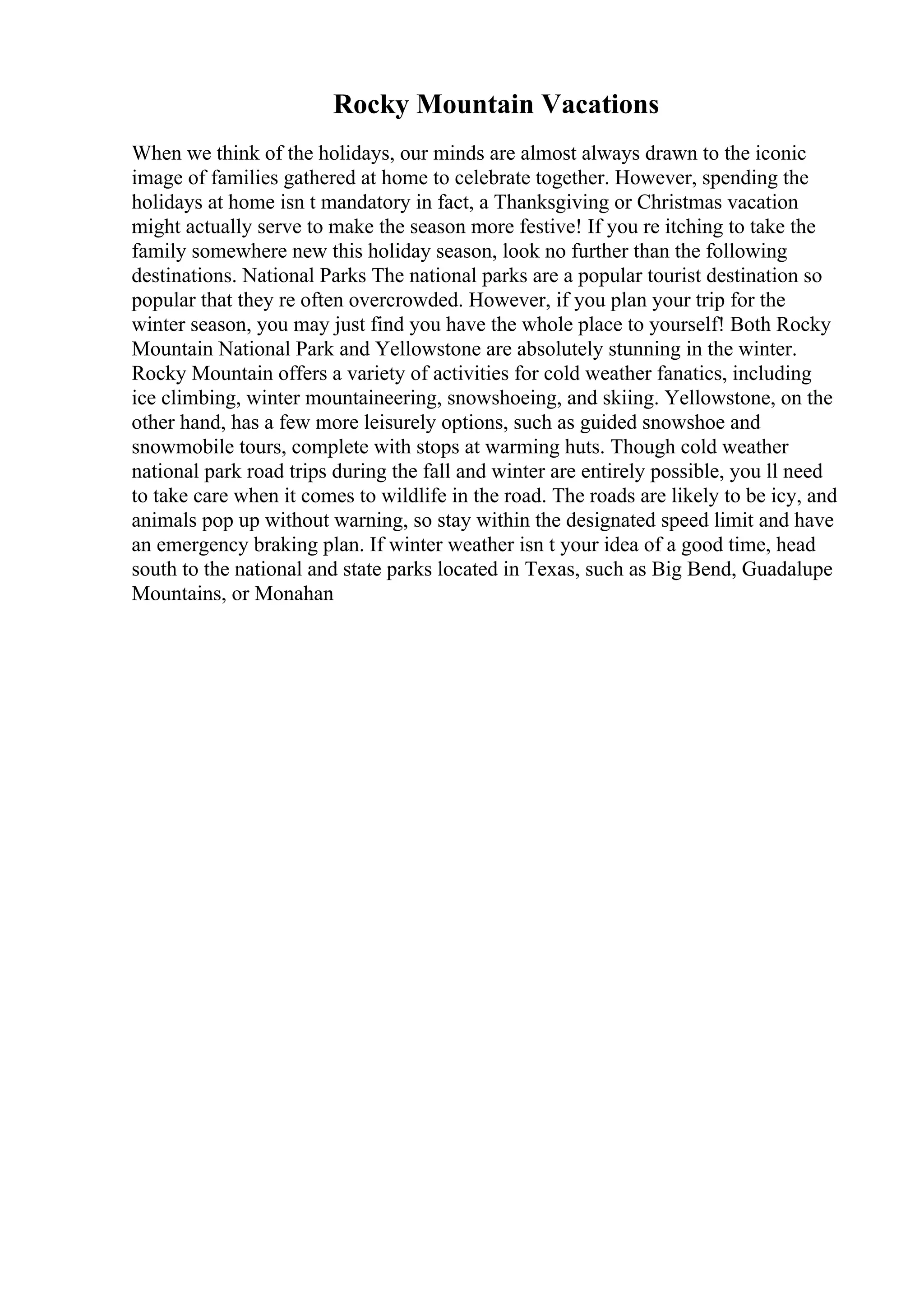 Rocky Mountain Vacations
When we think of the holidays, our minds are almost always drawn to the iconic
image of families gathered at home to celebrate together. However, spending the
holidays at home isn t mandatory in fact, a Thanksgiving or Christmas vacation
might actually serve to make the season more festive! If you re itching to take the
family somewhere new this holiday season, look no further than the following
destinations. National Parks The national parks are a popular tourist destination so
popular that they re often overcrowded. However, if you plan your trip for the
winter season, you may just find you have the whole place to yourself! Both Rocky
Mountain National Park and Yellowstone are absolutely stunning in the winter.
Rocky Mountain offers a variety of activities for cold weather fanatics, including
ice climbing, winter mountaineering, snowshoeing, and skiing. Yellowstone, on the
other hand, has a few more leisurely options, such as guided snowshoe and
snowmobile tours, complete with stops at warming huts. Though cold weather
national park road trips during the fall and winter are entirely possible, you ll need
to take care when it comes to wildlife in the road. The roads are likely to be icy, and
animals pop up without warning, so stay within the designated speed limit and have
an emergency braking plan. If winter weather isn t your idea of a good time, head
south to the national and state parks located in Texas, such as Big Bend, Guadalupe
Mountains, or Monahan
 