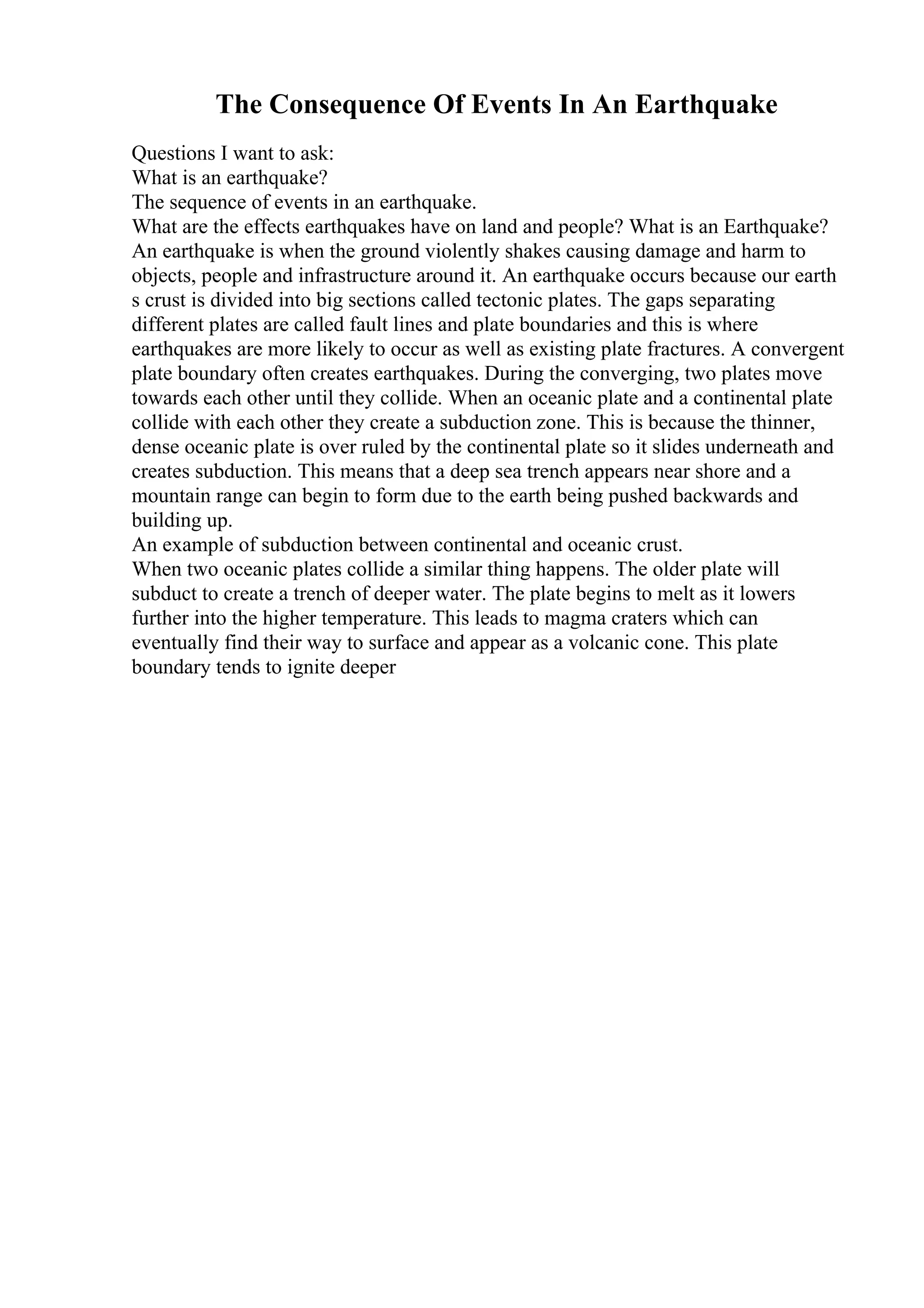 The Consequence Of Events In An Earthquake
Questions I want to ask:
What is an earthquake?
The sequence of events in an earthquake.
What are the effects earthquakes have on land and people? What is an Earthquake?
An earthquake is when the ground violently shakes causing damage and harm to
objects, people and infrastructure around it. An earthquake occurs because our earth
s crust is divided into big sections called tectonic plates. The gaps separating
different plates are called fault lines and plate boundaries and this is where
earthquakes are more likely to occur as well as existing plate fractures. A convergent
plate boundary often creates earthquakes. During the converging, two plates move
towards each other until they collide. When an oceanic plate and a continental plate
collide with each other they create a subduction zone. This is because the thinner,
dense oceanic plate is over ruled by the continental plate so it slides underneath and
creates subduction. This means that a deep sea trench appears near shore and a
mountain range can begin to form due to the earth being pushed backwards and
building up.
An example of subduction between continental and oceanic crust.
When two oceanic plates collide a similar thing happens. The older plate will
subduct to create a trench of deeper water. The plate begins to melt as it lowers
further into the higher temperature. This leads to magma craters which can
eventually find their way to surface and appear as a volcanic cone. This plate
boundary tends to ignite deeper
 
