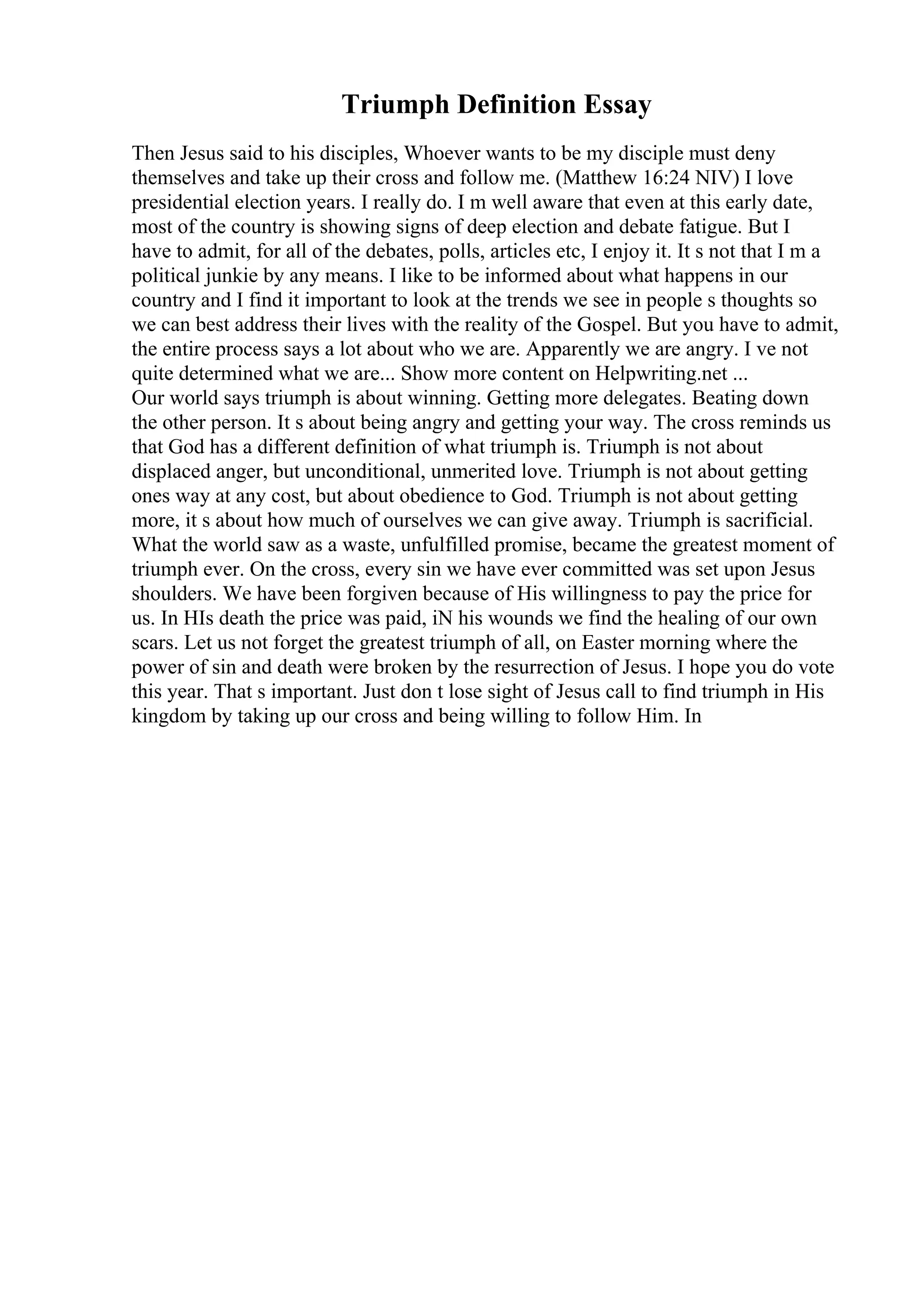 Triumph Definition Essay
Then Jesus said to his disciples, Whoever wants to be my disciple must deny
themselves and take up their cross and follow me. (Matthew 16:24 NIV) I love
presidential election years. I really do. I m well aware that even at this early date,
most of the country is showing signs of deep election and debate fatigue. But I
have to admit, for all of the debates, polls, articles etc, I enjoy it. It s not that I m a
political junkie by any means. I like to be informed about what happens in our
country and I find it important to look at the trends we see in people s thoughts so
we can best address their lives with the reality of the Gospel. But you have to admit,
the entire process says a lot about who we are. Apparently we are angry. I ve not
quite determined what we are... Show more content on Helpwriting.net ...
Our world says triumph is about winning. Getting more delegates. Beating down
the other person. It s about being angry and getting your way. The cross reminds us
that God has a different definition of what triumph is. Triumph is not about
displaced anger, but unconditional, unmerited love. Triumph is not about getting
ones way at any cost, but about obedience to God. Triumph is not about getting
more, it s about how much of ourselves we can give away. Triumph is sacrificial.
What the world saw as a waste, unfulfilled promise, became the greatest moment of
triumph ever. On the cross, every sin we have ever committed was set upon Jesus
shoulders. We have been forgiven because of His willingness to pay the price for
us. In HIs death the price was paid, iN his wounds we find the healing of our own
scars. Let us not forget the greatest triumph of all, on Easter morning where the
power of sin and death were broken by the resurrection of Jesus. I hope you do vote
this year. That s important. Just don t lose sight of Jesus call to find triumph in His
kingdom by taking up our cross and being willing to follow Him. In
 