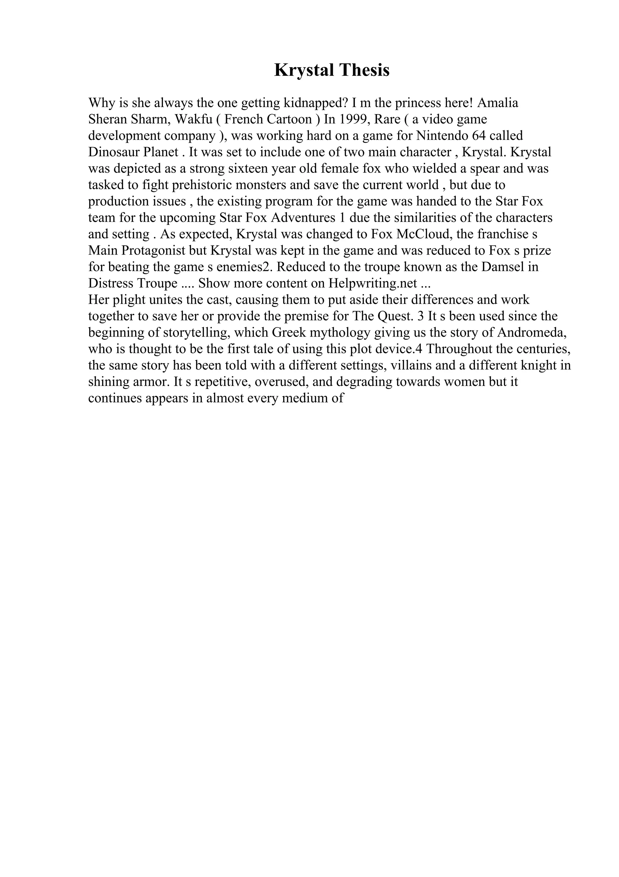 Krystal Thesis
Why is she always the one getting kidnapped? I m the princess here! Amalia
Sheran Sharm, Wakfu ( French Cartoon ) In 1999, Rare ( a video game
development company ), was working hard on a game for Nintendo 64 called
Dinosaur Planet . It was set to include one of two main character , Krystal. Krystal
was depicted as a strong sixteen year old female fox who wielded a spear and was
tasked to fight prehistoric monsters and save the current world , but due to
production issues , the existing program for the game was handed to the Star Fox
team for the upcoming Star Fox Adventures 1 due the similarities of the characters
and setting . As expected, Krystal was changed to Fox McCloud, the franchise s
Main Protagonist but Krystal was kept in the game and was reduced to Fox s prize
for beating the game s enemies2. Reduced to the troupe known as the Damsel in
Distress Troupe .... Show more content on Helpwriting.net ...
Her plight unites the cast, causing them to put aside their differences and work
together to save her or provide the premise for The Quest. 3 It s been used since the
beginning of storytelling, which Greek mythology giving us the story of Andromeda,
who is thought to be the first tale of using this plot device.4 Throughout the centuries,
the same story has been told with a different settings, villains and a different knight in
shining armor. It s repetitive, overused, and degrading towards women but it
continues appears in almost every medium of
 