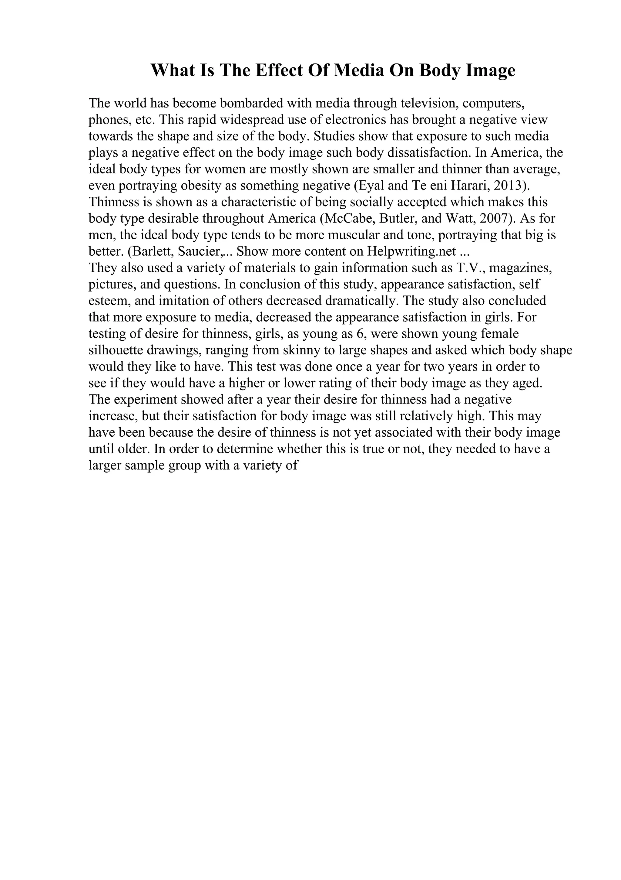 What Is The Effect Of Media On Body Image
The world has become bombarded with media through television, computers,
phones, etc. This rapid widespread use of electronics has brought a negative view
towards the shape and size of the body. Studies show that exposure to such media
plays a negative effect on the body image such body dissatisfaction. In America, the
ideal body types for women are mostly shown are smaller and thinner than average,
even portraying obesity as something negative (Eyal and Te eni Harari, 2013).
Thinness is shown as a characteristic of being socially accepted which makes this
body type desirable throughout America (McCabe, Butler, and Watt, 2007). As for
men, the ideal body type tends to be more muscular and tone, portraying that big is
better. (Barlett, Saucier,... Show more content on Helpwriting.net ...
They also used a variety of materials to gain information such as T.V., magazines,
pictures, and questions. In conclusion of this study, appearance satisfaction, self
esteem, and imitation of others decreased dramatically. The study also concluded
that more exposure to media, decreased the appearance satisfaction in girls. For
testing of desire for thinness, girls, as young as 6, were shown young female
silhouette drawings, ranging from skinny to large shapes and asked which body shape
would they like to have. This test was done once a year for two years in order to
see if they would have a higher or lower rating of their body image as they aged.
The experiment showed after a year their desire for thinness had a negative
increase, but their satisfaction for body image was still relatively high. This may
have been because the desire of thinness is not yet associated with their body image
until older. In order to determine whether this is true or not, they needed to have a
larger sample group with a variety of
 