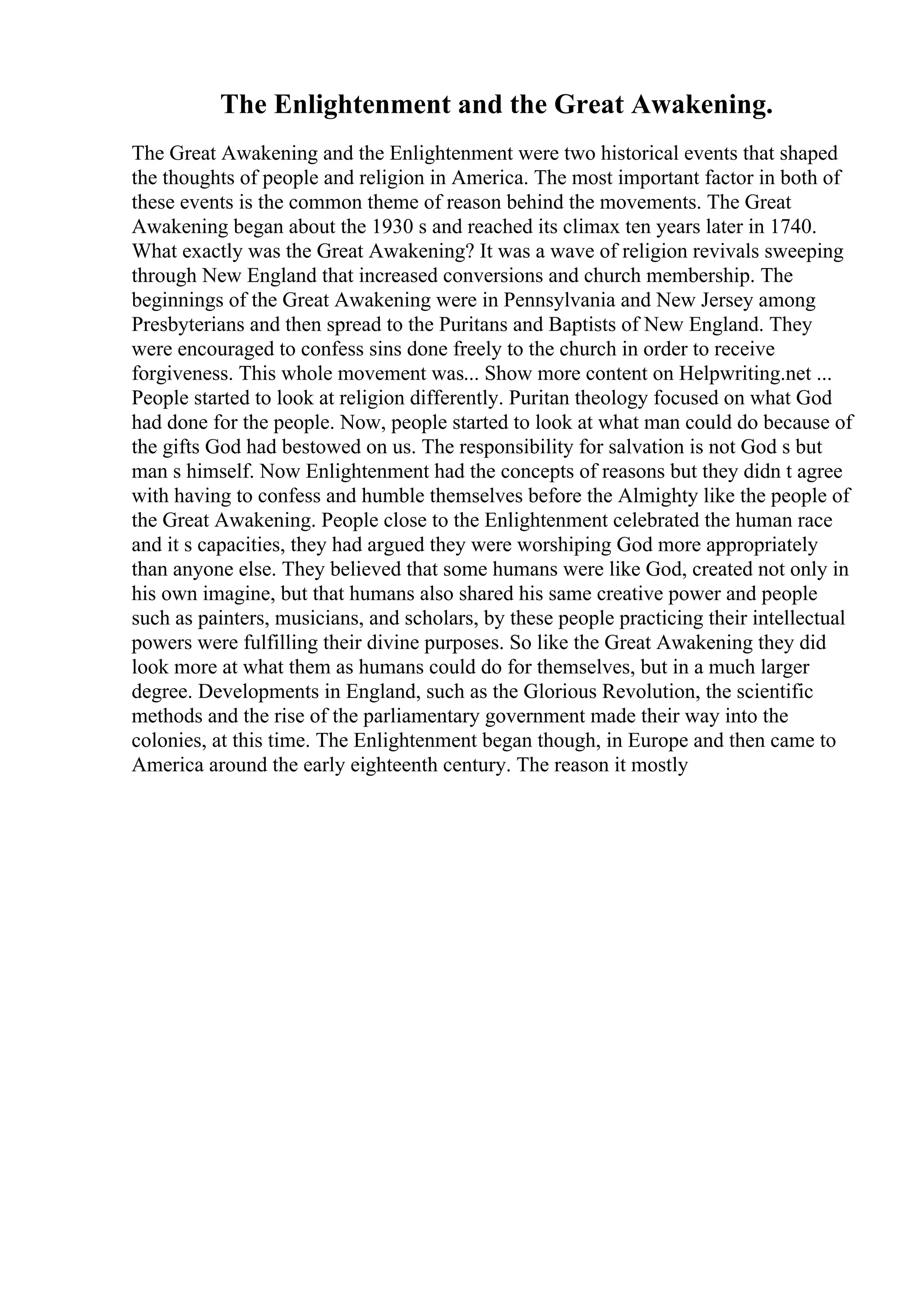 The Enlightenment and the Great Awakening.
The Great Awakening and the Enlightenment were two historical events that shaped
the thoughts of people and religion in America. The most important factor in both of
these events is the common theme of reason behind the movements. The Great
Awakening began about the 1930 s and reached its climax ten years later in 1740.
What exactly was the Great Awakening? It was a wave of religion revivals sweeping
through New England that increased conversions and church membership. The
beginnings of the Great Awakening were in Pennsylvania and New Jersey among
Presbyterians and then spread to the Puritans and Baptists of New England. They
were encouraged to confess sins done freely to the church in order to receive
forgiveness. This whole movement was... Show more content on Helpwriting.net ...
People started to look at religion differently. Puritan theology focused on what God
had done for the people. Now, people started to look at what man could do because of
the gifts God had bestowed on us. The responsibility for salvation is not God s but
man s himself. Now Enlightenment had the concepts of reasons but they didn t agree
with having to confess and humble themselves before the Almighty like the people of
the Great Awakening. People close to the Enlightenment celebrated the human race
and it s capacities, they had argued they were worshiping God more appropriately
than anyone else. They believed that some humans were like God, created not only in
his own imagine, but that humans also shared his same creative power and people
such as painters, musicians, and scholars, by these people practicing their intellectual
powers were fulfilling their divine purposes. So like the Great Awakening they did
look more at what them as humans could do for themselves, but in a much larger
degree. Developments in England, such as the Glorious Revolution, the scientific
methods and the rise of the parliamentary government made their way into the
colonies, at this time. The Enlightenment began though, in Europe and then came to
America around the early eighteenth century. The reason it mostly
 
