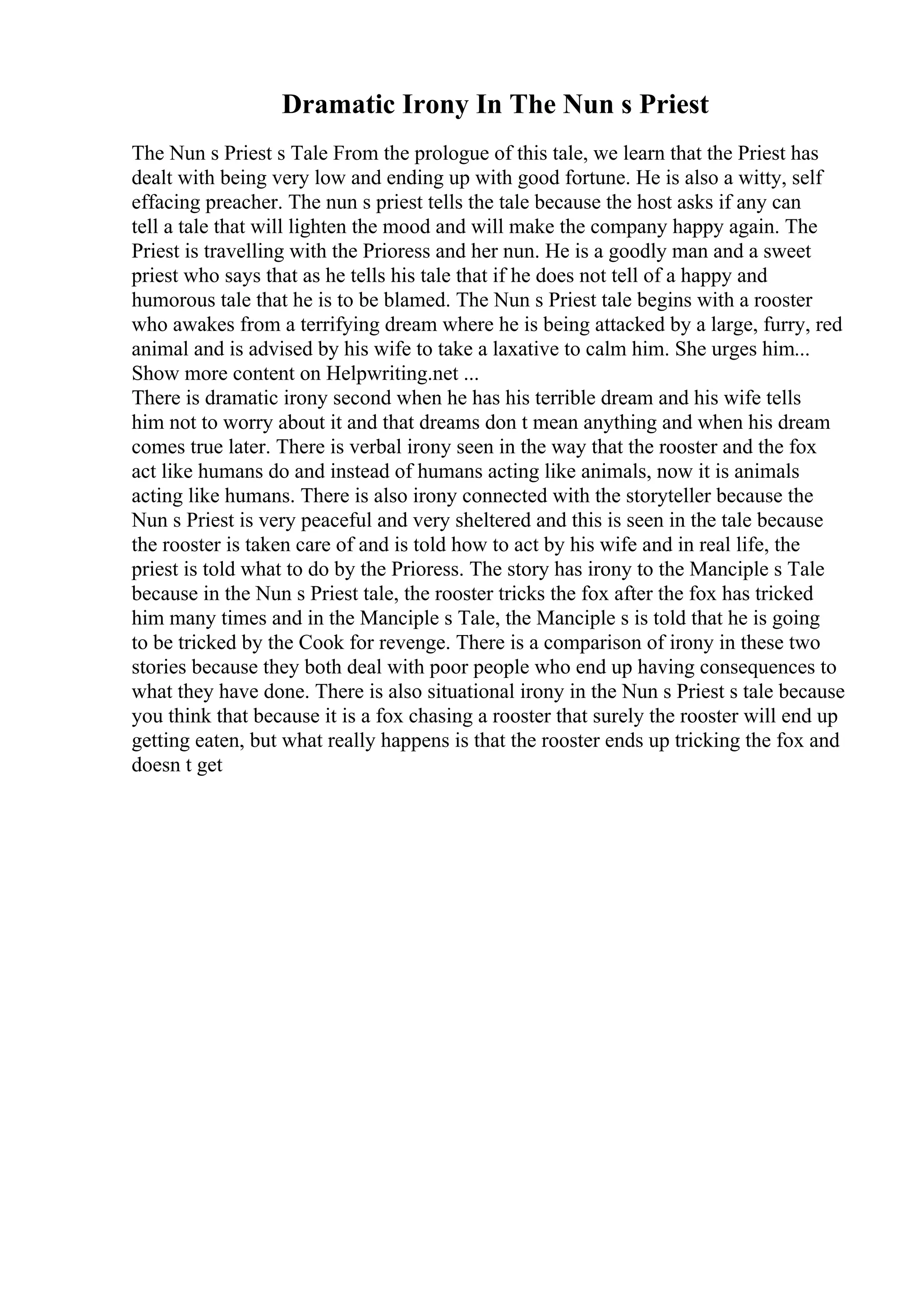 Dramatic Irony In The Nun s Priest
The Nun s Priest s Tale From the prologue of this tale, we learn that the Priest has
dealt with being very low and ending up with good fortune. He is also a witty, self
effacing preacher. The nun s priest tells the tale because the host asks if any can
tell a tale that will lighten the mood and will make the company happy again. The
Priest is travelling with the Prioress and her nun. He is a goodly man and a sweet
priest who says that as he tells his tale that if he does not tell of a happy and
humorous tale that he is to be blamed. The Nun s Priest tale begins with a rooster
who awakes from a terrifying dream where he is being attacked by a large, furry, red
animal and is advised by his wife to take a laxative to calm him. She urges him...
Show more content on Helpwriting.net ...
There is dramatic irony second when he has his terrible dream and his wife tells
him not to worry about it and that dreams don t mean anything and when his dream
comes true later. There is verbal irony seen in the way that the rooster and the fox
act like humans do and instead of humans acting like animals, now it is animals
acting like humans. There is also irony connected with the storyteller because the
Nun s Priest is very peaceful and very sheltered and this is seen in the tale because
the rooster is taken care of and is told how to act by his wife and in real life, the
priest is told what to do by the Prioress. The story has irony to the Manciple s Tale
because in the Nun s Priest tale, the rooster tricks the fox after the fox has tricked
him many times and in the Manciple s Tale, the Manciple s is told that he is going
to be tricked by the Cook for revenge. There is a comparison of irony in these two
stories because they both deal with poor people who end up having consequences to
what they have done. There is also situational irony in the Nun s Priest s tale because
you think that because it is a fox chasing a rooster that surely the rooster will end up
getting eaten, but what really happens is that the rooster ends up tricking the fox and
doesn t get
 
