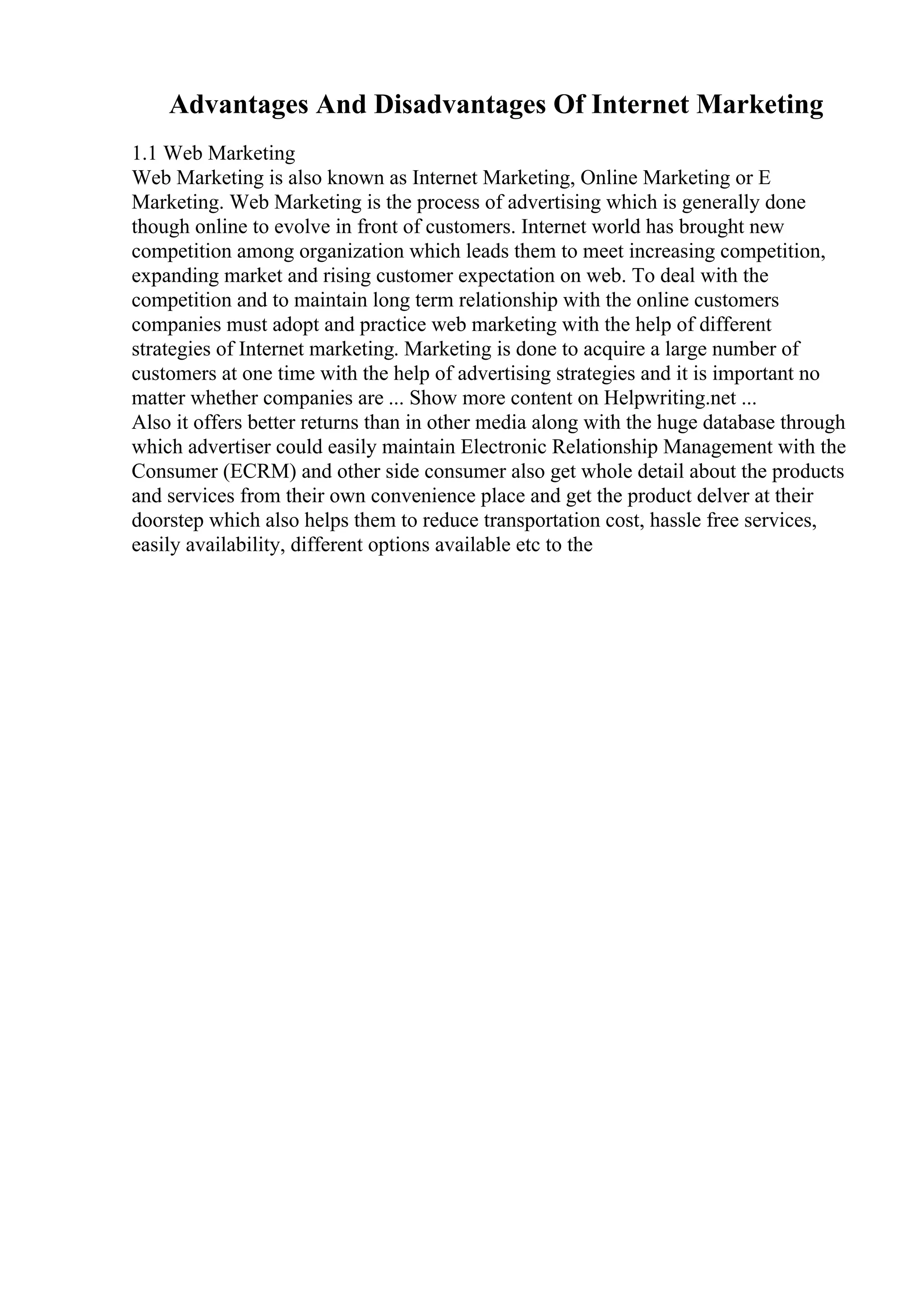 Advantages And Disadvantages Of Internet Marketing
1.1 Web Marketing
Web Marketing is also known as Internet Marketing, Online Marketing or E
Marketing. Web Marketing is the process of advertising which is generally done
though online to evolve in front of customers. Internet world has brought new
competition among organization which leads them to meet increasing competition,
expanding market and rising customer expectation on web. To deal with the
competition and to maintain long term relationship with the online customers
companies must adopt and practice web marketing with the help of different
strategies of Internet marketing. Marketing is done to acquire a large number of
customers at one time with the help of advertising strategies and it is important no
matter whether companies are ... Show more content on Helpwriting.net ...
Also it offers better returns than in other media along with the huge database through
which advertiser could easily maintain Electronic Relationship Management with the
Consumer (ECRM) and other side consumer also get whole detail about the products
and services from their own convenience place and get the product delver at their
doorstep which also helps them to reduce transportation cost, hassle free services,
easily availability, different options available etc to the
 