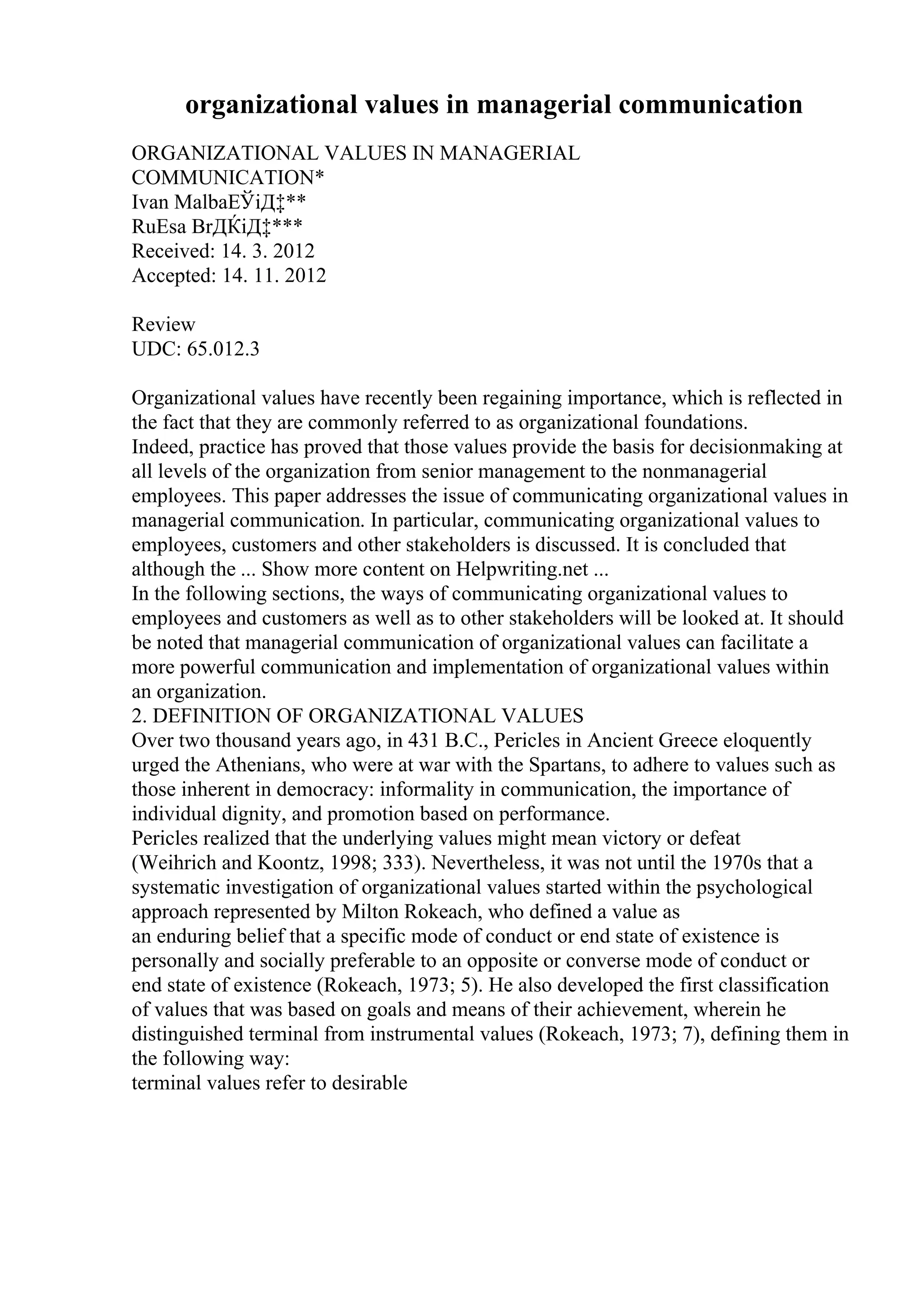 organizational values in managerial communication
ORGANIZATIONAL VALUES IN MANAGERIAL
COMMUNICATION*
Ivan MalbaЕЎiД‡**
RuЕѕa BrДЌiД‡***
Received: 14. 3. 2012
Accepted: 14. 11. 2012
Review
UDC: 65.012.3
Organizational values have recently been regaining importance, which is reflected in
the fact that they are commonly referred to as organizational foundations.
Indeed, practice has proved that those values provide the basis for decisionmaking at
all levels of the organization from senior management to the nonmanagerial
employees. This paper addresses the issue of communicating organizational values in
managerial communication. In particular, communicating organizational values to
employees, customers and other stakeholders is discussed. It is concluded that
although the ... Show more content on Helpwriting.net ...
In the following sections, the ways of communicating organizational values to
employees and customers as well as to other stakeholders will be looked at. It should
be noted that managerial communication of organizational values can facilitate a
more powerful communication and implementation of organizational values within
an organization.
2. DEFINITION OF ORGANIZATIONAL VALUES
Over two thousand years ago, in 431 B.C., Pericles in Ancient Greece eloquently
urged the Athenians, who were at war with the Spartans, to adhere to values such as
those inherent in democracy: informality in communication, the importance of
individual dignity, and promotion based on performance.
Pericles realized that the underlying values might mean victory or defeat
(Weihrich and Koontz, 1998; 333). Nevertheless, it was not until the 1970s that a
systematic investigation of organizational values started within the psychological
approach represented by Milton Rokeach, who defined a value as
an enduring belief that a specific mode of conduct or end state of existence is
personally and socially preferable to an opposite or converse mode of conduct or
end state of existence (Rokeach, 1973; 5). He also developed the first classification
of values that was based on goals and means of their achievement, wherein he
distinguished terminal from instrumental values (Rokeach, 1973; 7), defining them in
the following way:
terminal values refer to desirable
 
