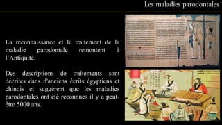 La reconnaissance et le traitement de la
maladie parodontale remontent à
l’Antiquité.
Des descriptions de traitements sont
décrites dans d'anciens écrits égyptiens et
chinois et suggèrent que les maladies
parodontales ont été reconnues il y a peut-
être 5000 ans.
Les maladies parodontales
10
 