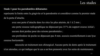 Stade 1 pour les parodontites débutantes
représente la limite entre la gingivite et la parodontite et considérer comme le premier stade
de la perte d’attache.
avec une perte d’attache dans les sites les plus atteints, de 1 à 2 mm ;
une perte osseuse radiographique ne dépassant pas 15 % du support osseux initial ;
aucune dent perdue pour des raisons parodontales ;
une profondeur de poche ne dépassant pas 4 mm. associe essentiellement à une lyse
osseuse horizontale
nécessite un traitement non chirurgical. Aucune perte de dents après le traitement
n'est attendue, ce qui indique que le cas a un bon pronostic avec les soins de maintenance.
Les stades
100
 