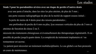 Stade 3 pour les parodontites sévères avec un risque de perdre d’autres dents
avec une perte d’attache, dans les sites les plus atteints, de plus de 5 mm ;
une perte osseuse radiographique de plus de la moitié du support osseux initial ;
la perte de moins de 4 dents pour des raisons parodontales ;
une profondeur de poche de 6 mm ou plus, lyse osseuses verticales de plus de 3 mm et
atteintes de furcation de classe 2 ou 3.
nécessite des traitements chirurgicaux et éventuellement des thérapeutique régénératifs. Il est
possible de perdre jusqu'à quatre dents. La complexité du traitement implantaire et / ou
restaurateur est accrue.
Le patient peut nécessiter un traitement multidisciplinaire. Le cas global a un bon pronostic
en cours de maintenance.
Les stades
102
 