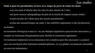 Stade 4 pour les parodontites sévères avec risque de perte de toutes les dents
avec une perte d’attache dans les sites les plus atteints de 5 mm ;
une perte osseuse radiographique de plus de la moitié du support osseux initial ;
la perte de plus de 5 dents pour des raisons parodontales ;
en plus des caractéristiques du stade 3, des mobilités importantes et des dysfonctions
occlusales.
un traitement chirurgical avancé et / ou une thérapie régénérative peuvent être nécessaires, y
compris un traitement d'augmentation pour faciliter le traitement implantaire.
Un traitement implantaire et/ou restaurateur très complexe peut être nécessaire. Le patient
aura souvent besoin d'un traitement multidisciplinaire. Le cas global a un pronostic discutable
en cours de maintenance.
Les stades
103
 