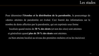 Pour déterminer l'étendue et la distribution de la parodontite, le pourcentage de
«dents» atteintes de parodontite est évalué. Ceci fournit des informations sur le
nombre de dents affectées par la parodontite, qui est exprimée sous forme
localisée quand moins de 30 % des dents (et non des sites) sont atteintes
et généralisée quand plus de 30 % des dents sont atteintes.
ou bien atteinte localisé au niveau des premières molaires et/ou les incisives)
Les stades
104
 