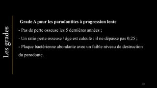 Lesgrades
Grade A pour les parodontites à progression lente
- Pas de perte osseuse les 5 dernières années ;
- Un ratio perte osseuse / âge est calculé : il ne dépasse pas 0,25 ;
- Plaque bactérienne abondante avec un faible niveau de destruction
du parodonte.
105
 