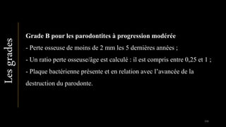 Lesgrades
Grade B pour les parodontites à progression modérée
- Perte osseuse de moins de 2 mm les 5 dernières années ;
- Un ratio perte osseuse/âge est calculé : il est compris entre 0,25 et 1 ;
- Plaque bactérienne présente et en relation avec l’avancée de la
destruction du parodonte.
106
 