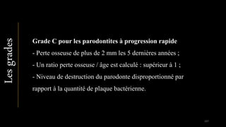Lesgrades
Grade C pour les parodontites à progression rapide
- Perte osseuse de plus de 2 mm les 5 dernières années ;
- Un ratio perte osseuse / âge est calculé : supérieur à 1 ;
- Niveau de destruction du parodonte disproportionné par
rapport à la quantité de plaque bactérienne.
107
 