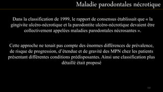 Dans la classification de 1999, le rapport de consensus établissait que « la
gingivite ulcéro-nécrotique et la parodontite ulcéro-nécrotique devaient être
collectivement appelées maladies parodontales nécrosantes ».
Maladie parodontales nécrotique
Cette approche ne tenait pas compte des énormes différences de prévalence,
de risque de progression, d’étendue et de gravité des MPN chez les patients
présentant différentes conditions prédisposantes. Ainsi une classification plus
détaillé était proposé
112
 