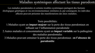 Les maladies parodontales et certains troubles systémiques partagent des facteurs
étiologiques génétiques et /ou environnementaux similaires et, par conséquent, les individus
affectés peuvent présenter des manifestations des deux maladies.
Trois possibilités:
1.Maladies ayant un impact majeur sur la perte des tissus parodontaux en
influant sur l’inflammation parodontale
2.Autres maladies et consommations ayant un impact variable sur la pathogénie
des maladies parodontales
3.Maladies pouvant entrainer la perte des tissus parodontaux en l’absence de
parodontite
Maladies systémiques affectant les tissus parodonta
114
 