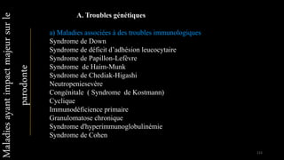 a) Maladies associées à des troubles immunologiques
Syndrome de Down
Syndrome de déficit d’adhésion leucocytaire
Syndrome de Papillon-Lefèvre
Syndrome de Haim-Munk
Syndrome de Chediak-Higashi
Neutropeniesevère
Congénitale ( Syndrome de Kostmann)
Cyclique
Immunodéficience primaire
Granulomatose chronique
Syndrome d'hyperimmunoglobulinémie
Syndrome de Cohen
Maladiesayantimpactmajeursurle
parodonte
A. Troubles génétiques
115
 