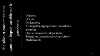 Maladiesetconsommations
ayantunimpactvariablesurle
parodonte Diabètes
Obésité
Ostéoporose
Arthropathies (polyarthrite rhumatoïde,
arthrose)
Stressémotionnel et dépression
Tabagisme (dépendance à la nicotine)
Médicaments
118
 