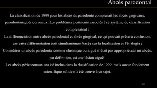 La classification de 1999 pour les abcès du parodonte comprenait les abcès gingivaux,
parodontaux, péricoronaux. Les problèmes pertinents associés à ce système de classification
comprenaient :
La différenciation entre abcès parodontal et abcès gingival, ce qui pouvait prêter à confusion,
car cette différenciation était simultanément basée sur la localisation et l'étiologie ;
Considérer un abcès parodontal comme chronique ou aiguë n’était pas approprié, car un abcès,
par définition, est une lésion aiguë ;
Les abcès péricoronaux ont été inclus dans la classification de 1999, mais aucun fondement
scientifique solide n’a été trouvé à ce sujet.
Abcès parodontal
120
 