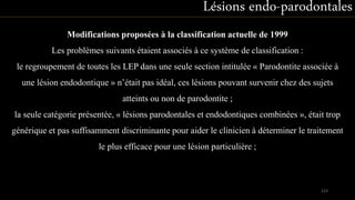 Modifications proposées à la classification actuelle de 1999
Les problèmes suivants étaient associés à ce système de classification :
le regroupement de toutes les LEP dans une seule section intitulée « Parodontite associée à
une lésion endodontique » n’était pas idéal, ces lésions pouvant survenir chez des sujets
atteints ou non de parodontite ;
la seule catégorie présentée, « lésions parodontales et endodontiques combinées », était trop
générique et pas suffisamment discriminante pour aider le clinicien à déterminer le traitement
le plus efficace pour une lésion particulière ;
Lésions endo-parodontales
123
 