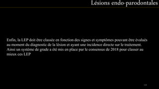 Enfin, la LEP doit être classée en fonction des signes et symptômes pouvant être évalués
au moment du diagnostic de la lésion et ayant une incidence directe sur le traitement.
Ainsi un système de grade a été mis en place par le consensus de 2018 pour classer au
mieux ces LEP
Lésions endo-parodontales
124
 