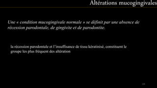 la récession parodontale et l’insuffisance de tissu kératinisé, constituent le
groupe les plus fréquent des altération
Une « condition mucogingivale normale » se définit par une absence de
récession parodontale, de gingivite et de parodontite.
Altérations mucogingivales
126
 