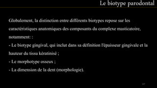 Globalement, la distinction entre différents biotypes repose sur les
caractéristiques anatomiques des composants du complexe masticatoire,
notamment: :
- Le biotype gingival, qui inclut dans sa définition l'épaisseur gingivale et la
hauteur du tissu kératinisé ;
- Le morphotype osseux ;
- La dimension de la dent (morphologie).
Le biotype parodontal
127
 