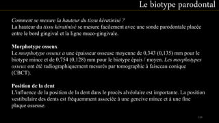Comment se mesure la hauteur du tissu kératinisé ?
La hauteur du tissu kératinisé se mesure facilement avec une sonde parodontale placée
entre le bord gingival et la ligne muco-gingivale.
Morphotype osseux
Le morphotype osseux a une épaisseur osseuse moyenne de 0,343 (0,135) mm pour le
biotype mince et de 0,754 (0,128) mm pour le biotype épais / moyen. Les morphotypes
osseux ont été radiographiquement mesurés par tomographie à faisceau conique
(CBCT).
Position de la dent
L'influence de la position de la dent dans le procès alvéolaire est importante. La position
vestibulaire des dents est fréquemment associée à une gencive mince et à une fine
plaque osseuse.
Le biotype parodontal
129
 