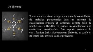 Toute tentative visant à regrouper toute la constellation
de maladies parodontales dans un système de
classification ordonné et largement accepté pose de
nombreuses difficultés et suscite inévitablement une
controverse considérable. Peu importe comment la
classification était soigneusement élaborée, et combien
de temps sont investis dans le processus.
Un dilemme
13
 